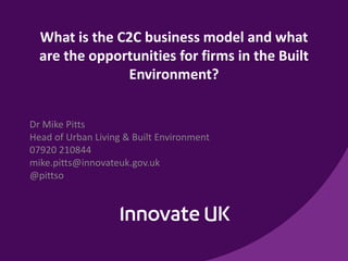 What is the C2C business model and what
are the opportunities for firms in the Built
Environment?
Dr Mike Pitts
Head of Urban Living & Built Environment
07920 210844
mike.pitts@innovateuk.gov.uk
@pittso
 