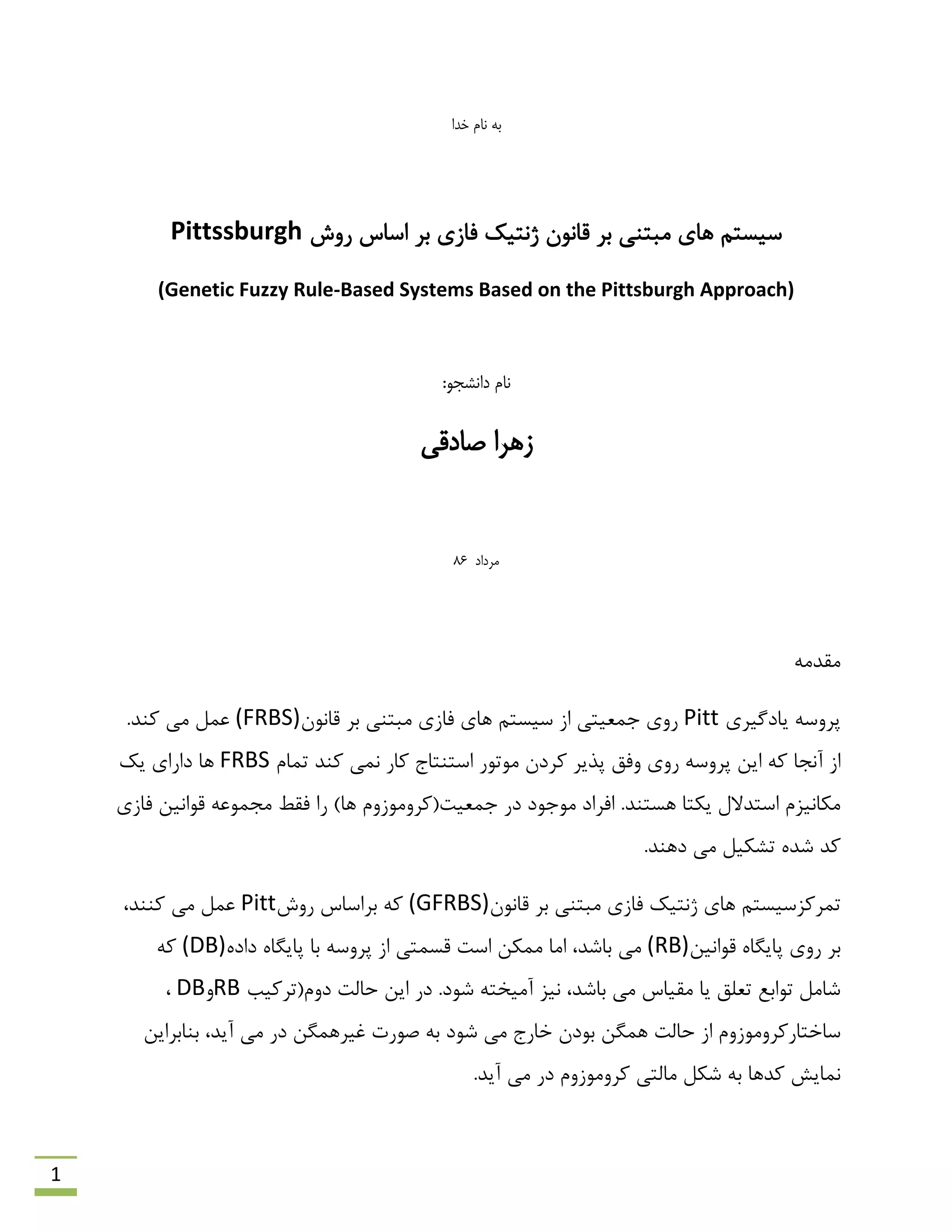 1
‫خدا‬ ‫نام‬ ‫به‬
‫سٍؽ‬ ‫اػبع‬ ‫ثش‬ ‫فبصی‬ ‫طًتیه‬ ‫لبًَى‬ ‫ثش‬ ‫هجتٌی‬ ‫ّبی‬ ‫ػیؼتن‬Pittssburgh
(Genetic Fuzzy Rule-Based Systems Based on the Pittsburgh Approach)
:‫دانشجو‬ ‫نام‬
‫صادقی‬ ‫زهرا‬
‫م‬‫رداد‬68
ِ‫همذه‬
‫یبدگیشی‬ ِ‫پشٍػ‬Pitt‫لبًَى‬ ‫ثش‬ ‫هجتٌی‬ ‫فبصی‬ ‫ّبی‬ ‫ػیؼتن‬ ‫اص‬ ‫روؼیتی‬ ‫سٍی‬(FRBS).‫وٌذ‬ ‫هی‬ ‫ػول‬
ِ‫و‬ ‫آًزب‬ ‫اص‬‫توبم‬ ‫وٌذ‬ ‫ًوی‬ ‫وبس‬ ‫اػتٌتبد‬ ‫هَتَس‬ ‫وشدى‬ ‫پزیش‬ ‫ٍفك‬ ‫سٍی‬ ِ‫پشٍػ‬ ‫ایي‬FRBS‫یه‬ ‫داسای‬ ‫ّب‬
)‫ّب‬ ‫روؼیت(وشٍهَصٍم‬ ‫دس‬ ‫هَرَد‬ ‫افشاد‬ .‫ّؼتٌذ‬ ‫یىتب‬ ‫اػتذالل‬ ‫هىبًیضم‬‫سا‬‫فمي‬‫فبصی‬ ‫لَاًیي‬ ِ‫هزوَػ‬
.‫دٌّذ‬ ‫هی‬ ‫تـىیل‬ ُ‫ؿذ‬ ‫وذ‬
‫لبًَى‬ ‫ثش‬ ‫هجتٌی‬ ‫فبصی‬ ‫طًتیه‬ ‫ّبی‬ ‫توشوضػیؼتن‬(GFRBS)‫سٍؽ‬ ‫ثشاػبع‬ ِ‫و‬Pitt،‫وٌٌذ‬ ‫هی‬ ‫ػول‬
‫لَاًیي‬ ُ‫پبیگب‬ ‫سٍی‬ ‫ثش‬(RB)ُ‫داد‬ ُ‫پبیگب‬ ‫ثب‬ ِ‫پشٍػ‬ ‫اص‬ ‫لؼوتی‬ ‫اػت‬ ‫هوىي‬ ‫اهب‬ ،‫ثبؿذ‬ ‫هی‬(DB)ِ‫و‬
.‫ؿَد‬ ِ‫آهیخت‬ ‫ًیض‬ ،‫ثبؿذ‬ ‫هی‬ ‫همیبع‬ ‫یب‬ ‫تؼلك‬ ‫تَاثغ‬ ‫ؿبهل‬‫دٍم(تشویت‬ ‫حبلت‬ ‫ایي‬ ‫دس‬RBٍDB،
‫ثَدى‬ ‫ّوگي‬ ‫حبلت‬ ‫اص‬ ‫ػبختبسوشٍهَصٍم‬‫ثٌبثشایي‬ ،‫آیذ‬ ‫هی‬ ‫دس‬ ‫غیشّوگي‬ ‫كَست‬ ِ‫ث‬ ‫ؿَد‬ ‫هی‬ ‫خبسد‬
.‫آیذ‬ ‫هی‬ ‫دس‬ ‫وشٍهَصٍم‬ ‫هبلتی‬ ‫ؿىل‬ ِ‫ث‬ ‫وذّب‬ ‫ًوبیؾ‬
 