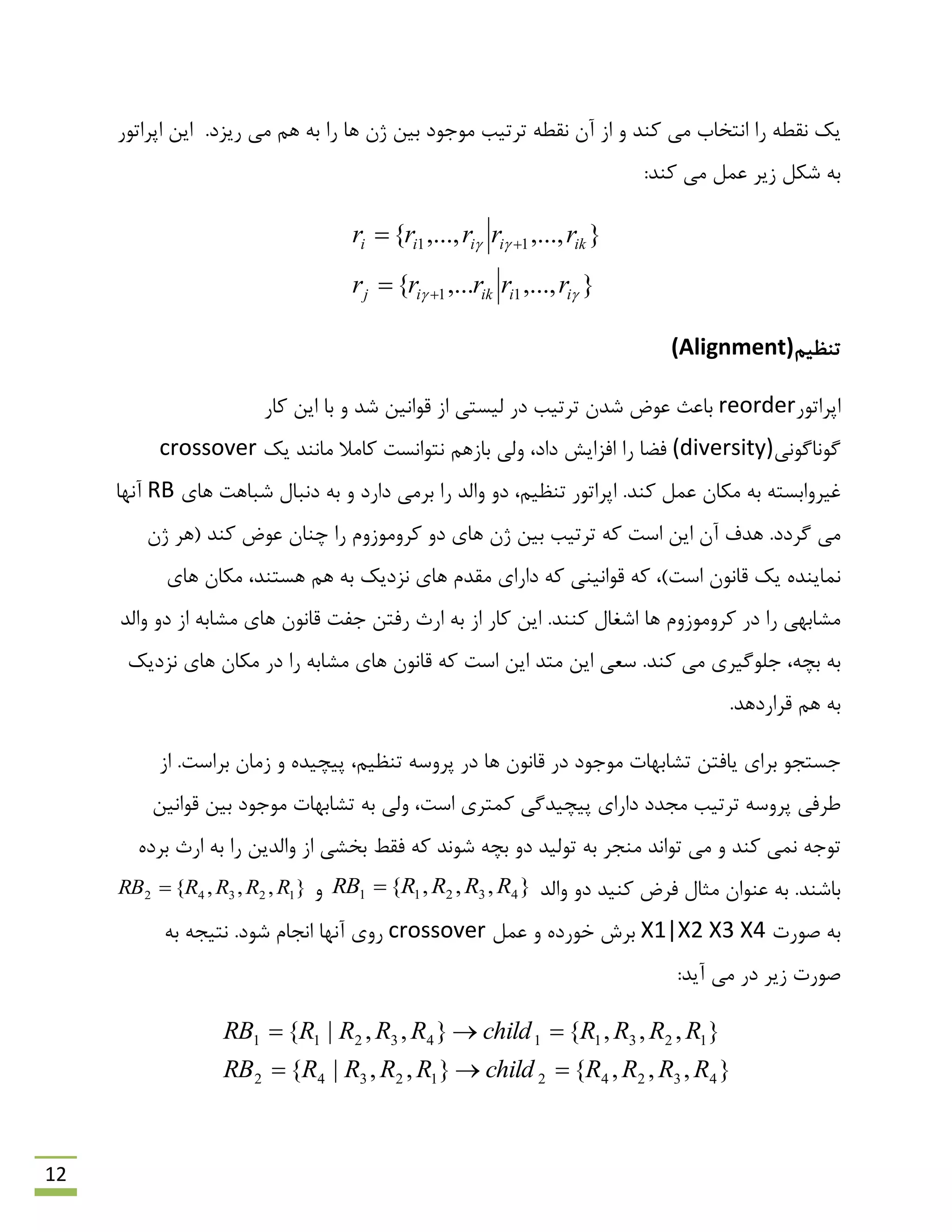 12
.‫سیضد‬ ‫هی‬ ‫ّن‬ ِ‫ث‬ ‫سا‬ ‫ّب‬ ‫طى‬ ‫ثیي‬ ‫هَرَد‬ ‫تشتیت‬ ٌِ‫ًم‬ ‫آى‬ ‫اص‬ ٍ ‫وٌذ‬ ‫هی‬ ‫اًتخبة‬ ‫سا‬ ٌِ‫ًم‬ ‫یه‬‫اپشاتَس‬ ‫ایي‬
:‫وٌذ‬ ‫هی‬ ‫ػول‬ ‫صیش‬ ‫ؿىل‬ ِ‫ث‬
},...,,...{
},...,,...,{
11
11


iiikij
ikiiii
rrrrr
rrrrr




‫تٌظین‬(Alignment)
‫اپشاتَس‬reorder‫وبس‬ ‫ایي‬ ‫ثب‬ ٍ ‫ؿذ‬ ‫لَاًیي‬ ‫اص‬ ‫لیؼتی‬ ‫دس‬ ‫تشتیت‬ ‫ؿذى‬ ‫ػَم‬ ‫ثبػج‬
‫گًَبگًَی‬(diversity)‫فوب‬‫ًتَاًؼت‬ ‫ثبصّن‬ ‫ٍلی‬ ،‫داد‬ ‫افضایؾ‬ ‫سا‬‫وبهال‬‫یه‬ ‫هبًٌذ‬crossover
.‫وٌذ‬ ‫ػول‬ ‫هىبى‬ ِ‫ث‬ ِ‫غیشٍاثؼت‬‫تٌظین‬ ‫اپشاتَس‬،‫ّبی‬ ‫ؿجبّت‬ ‫دًجبل‬ ِ‫ث‬ ٍ ‫داسد‬ ‫ثشهی‬ ‫سا‬ ‫ٍالذ‬ ٍ‫د‬RB‫آًْب‬
‫تشتیت‬ ِ‫و‬ ‫اػت‬ ‫ایي‬ ‫آى‬ ‫ّذف‬ .‫گشدد‬ ‫هی‬‫ّبی‬ ‫طى‬ ‫ثیي‬‫وٌذ‬ ‫ػَم‬ ‫چٌبى‬ ‫سا‬ ‫وشٍهَصٍم‬ ٍ‫د‬‫طى‬ ‫(ّش‬
،)‫اػت‬ ‫لبًَى‬ ‫یه‬ ُ‫ًوبیٌذ‬‫ث‬ ‫ًضدیه‬ ‫ّبی‬ ‫همذم‬ ‫داسای‬ ِ‫و‬ ‫لَاًیٌی‬ ِ‫و‬ِ‫ّبی‬ ‫هىبى‬ ،‫ّؼتٌذ‬ ‫ّن‬
ِ‫ث‬ ‫اص‬ ‫وبس‬ ‫ایي‬ .‫وٌٌذ‬ ‫اؿغبل‬ ‫ّب‬ ‫وشٍهَصٍم‬ ‫دس‬ ‫سا‬ ‫هـبثْی‬‫سفتي‬ ‫اسث‬ِ‫هـبث‬ ‫ّبی‬ ‫لبًَى‬ ‫رفت‬‫ٍالذ‬ ٍ‫د‬ ‫اص‬
،ِ‫ثچ‬ ِ‫ث‬.‫وٌذ‬ ‫هی‬ ‫رلَگیشی‬‫ًضدیه‬ ‫ّبی‬ ‫هىبى‬ ‫دس‬ ‫سا‬ ِ‫هـبث‬ ‫ّبی‬ ‫لبًَى‬ ِ‫و‬ ‫اػت‬ ‫ایي‬ ‫هتذ‬ ‫ایي‬ ‫ػؼی‬
.‫لشاسدّذ‬ ‫ّن‬ ِ‫ث‬
‫اص‬ .‫ثشاػت‬ ‫صهبى‬ ٍ ُ‫پیچیذ‬ ،‫تٌظین‬ ِ‫پشٍػ‬ ‫دس‬ ‫ّب‬ ‫لبًَى‬ ‫دس‬ ‫هَرَد‬ ‫تـبثْبت‬ ‫یبفتي‬ ‫ثشای‬ َ‫رؼتز‬
َ‫ل‬ ‫ثیي‬ ‫هَرَد‬ ‫تـبثْبت‬ ِ‫ث‬ ‫ٍلی‬ ،‫اػت‬ ‫ووتشی‬ ‫پیچیذگی‬ ‫داسای‬ ‫هزذد‬ ‫تشتیت‬ ِ‫پشٍػ‬ ‫ًشفی‬‫اًیي‬
‫تَاًذ‬ ‫هی‬ ٍ ‫وٌذ‬ ‫ًوی‬ ِ‫تَر‬‫تَلیذ‬ ِ‫ث‬ ‫هٌزش‬ِ‫ثچ‬ ٍ‫د‬ُ‫ثشد‬ ‫اسث‬ ِ‫ث‬ ‫سا‬ ‫ٍالذیي‬ ‫اص‬ ‫ثخـی‬ ‫فمي‬ ِ‫و‬ ‫ؿًَذ‬
.‫ثبؿٌذ‬‫ٍالذ‬ ٍ‫د‬ ‫وٌیذ‬ ‫فشم‬ ‫هخبل‬ ‫ػٌَاى‬ ِ‫ث‬},,,{ 43211 RRRRRB ٍ},,,{ 12342 RRRRRB 
‫كَست‬ ِ‫ث‬X1|X2 X3 X4‫ػول‬ ٍ ُ‫خَسد‬ ‫ثشؽ‬crossoverِ‫ث‬ ِ‫ًتیز‬ .‫ؿَد‬ ‫اًزبم‬ ‫آًْب‬ ‫سٍی‬
:‫آیذ‬ ‫هی‬ ‫دس‬ ‫صیش‬ ‫كَست‬
},,,{},,|{
},,,{},,|{
4324212342
1231143211
RRRRchildRRRRRB
RRRRchildRRRRRB


 