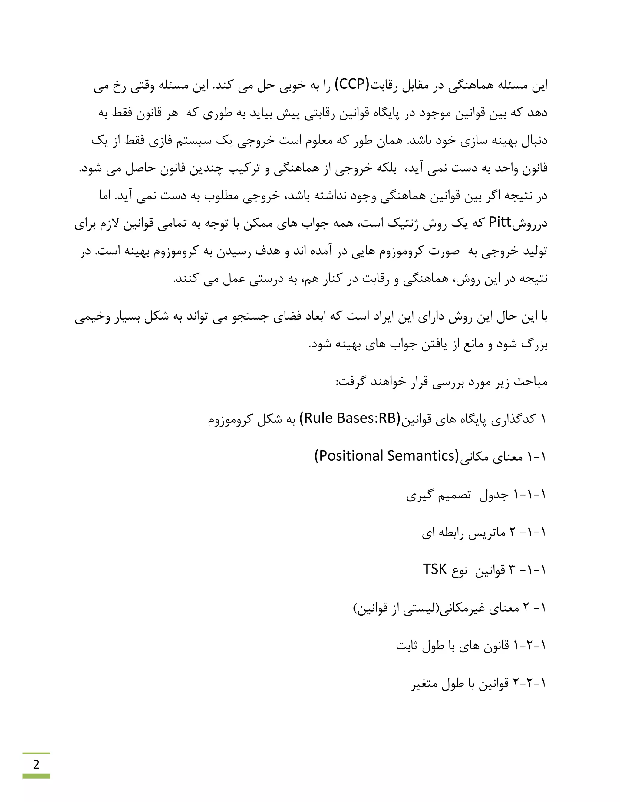 2
‫سلبثت‬ ‫همبثل‬ ‫دس‬ ‫ّوبٌّگی‬ ِ‫هؼئل‬ ‫ایي‬(CCP)‫هی‬ ‫سخ‬ ‫ٍلتی‬ ِ‫هؼئل‬ ‫ایي‬ .‫وٌذ‬ ‫هی‬ ‫حل‬ ‫خَثی‬ ِ‫ث‬ ‫سا‬
‫ثیبیذ‬ ‫پیؾ‬ ‫سلبثتی‬ ‫لَاًیي‬ ُ‫پبیگب‬ ‫دس‬ ‫هَرَد‬ ‫لَاًیي‬ ‫ثیي‬ ِ‫و‬ ‫دّذ‬ِ‫و‬ ‫ًَسی‬ ِ‫ث‬‫فمي‬ ‫لبًَى‬ ‫ّش‬ِ‫ث‬
‫یه‬ ‫اص‬ ‫فمي‬ ‫فبصی‬ ‫ػیؼتن‬ ‫یه‬ ‫خشٍری‬ ‫اػت‬ ‫هؼلَم‬ ِ‫و‬ ‫ًَس‬ ‫ّوبى‬ .‫ثبؿذ‬ ‫خَد‬ ‫ػبصی‬ ٌِ‫ثْی‬ ‫دًجبل‬
،‫آیذ‬ ‫ًوی‬ ‫دػت‬ ِ‫ث‬ ‫ٍاحذ‬ ‫لبًَى‬.‫ؿَد‬ ‫هی‬ ‫حبكل‬ ‫لبًَى‬ ‫چٌذیي‬ ‫تشویت‬ ٍ ‫ّوبٌّگی‬ ‫اص‬ ‫خشٍری‬ ِ‫ثلى‬
‫اهب‬ .‫آیذ‬ ‫ًوی‬ ‫دػت‬ ِ‫ث‬ ‫هٌلَة‬ ‫خشٍری‬ ،‫ثبؿذ‬ ِ‫ًذاؿت‬ ‫ٍرَد‬ ‫ّوبٌّگی‬ ‫لَاًیي‬ ‫ثیي‬ ‫اگش‬ ِ‫ًتیز‬ ‫دس‬
‫دسسٍؽ‬Pitt‫ثشای‬ ‫الصم‬ ‫لَاًیي‬ ‫توبهی‬ ِ‫ث‬ ِ‫تَر‬ ‫ثب‬ ‫هوىي‬ ‫ّبی‬ ‫رَاة‬ ِ‫ّو‬ ،‫اػت‬ ‫طًتیه‬ ‫سٍؽ‬ ‫یه‬ ِ‫و‬
‫خشٍری‬ ‫تَلیذ‬ِ‫ث‬.‫اػت‬ ٌِ‫ثْی‬ ‫وشٍهَصٍم‬ ِ‫ث‬ ‫سػیذى‬ ‫ّذف‬ ٍ ‫اًذ‬ ُ‫آهذ‬ ‫دس‬ ‫ّبیی‬ ‫وشٍهَصٍم‬ ‫كَست‬‫دس‬
.‫وٌٌذ‬ ‫هی‬ ‫ػول‬ ‫دسػتی‬ ِ‫ث‬ ،‫ّن‬ ‫وٌبس‬ ‫دس‬ ‫سلبثت‬ ٍ ‫ّوبٌّگی‬ ،‫سٍؽ‬ ‫ایي‬ ‫دس‬ ِ‫ًتیز‬
‫ایي‬ ‫ثب‬‫ایي‬ ‫داسای‬ ‫سٍؽ‬ ‫ایي‬ ‫حبل‬‫ٍخیوی‬ ‫ثؼیبس‬ ‫ؿىل‬ ِ‫ث‬ ‫تَاًذ‬ ‫هی‬ َ‫رؼتز‬ ‫فوبی‬ ‫اثؼبد‬ ِ‫و‬ ‫اػت‬ ‫ایشاد‬
.‫ؿَد‬ ٌِ‫ثْی‬ ‫ّبی‬ ‫رَاة‬ ‫یبفتي‬ ‫اص‬ ‫هبًغ‬ ٍ ‫ؿَد‬ ‫ثضسي‬
:‫گشفت‬ ‫خَاٌّذ‬ ‫لشاس‬ ‫ثشسػی‬ ‫هَسد‬ ‫صیش‬ ‫هجبحج‬
1‫لَاًیي‬ ‫ّبی‬ ُ‫پبیگب‬ ‫وذگزاسی‬(Rule Bases:RB)‫وشٍهَصٍم‬ ‫ؿىل‬ ِ‫ث‬
1-1‫هىبًی‬ ‫هؼٌبی‬(Positional Semantics)
1-1-1‫رذٍل‬‫گیشی‬ ‫تلوین‬
1-1-2‫ای‬ ٌِ‫ساث‬ ‫هبتشیغ‬
1-1-3‫لَاًیي‬‫ًَع‬TSK
1-2)‫لَاًیي‬ ‫اص‬ ‫غیشهىبًی(لیؼتی‬ ‫هؼٌبی‬
1-2-1‫حبثت‬ ‫ًَل‬ ‫ثب‬ ‫ّبی‬ ‫لبًَى‬
1-2-2‫هتغیش‬ ‫ًَل‬ ‫ثب‬ ‫لَاًیي‬
 
