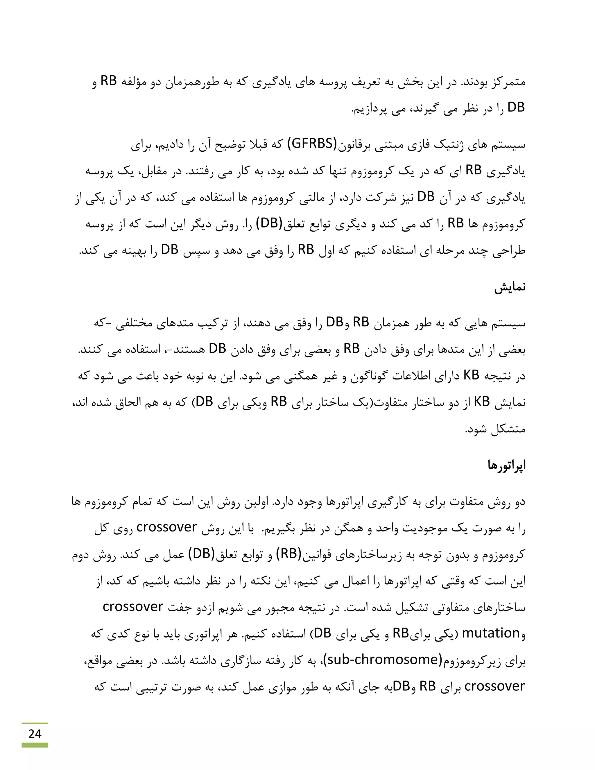 24
َ‫ث‬ ‫هتوشوض‬‫د‬.‫ًذ‬ِ‫هؤلف‬ ٍ‫د‬ ‫ًَسّوضهبى‬ ِ‫ث‬ ِ‫و‬ ‫یبدگیشی‬ ‫ّبی‬ ِ‫پشٍػ‬ ‫تؼشیف‬ ِ‫ث‬ ‫ثخؾ‬ ‫ایي‬ ‫دس‬RBٍ
DB.‫پشداصین‬ ‫هی‬ ،‫گیشًذ‬ ‫هی‬ ‫ًظش‬ ‫دس‬ ‫سا‬
‫ثشلبًَى‬ ‫هجتٌی‬ ‫فبصی‬ ‫طًتیه‬ ‫ّبی‬ ‫ػیؼتن‬(GFRBS)،‫دادین‬ ‫سا‬ ‫آى‬ ‫تَهیح‬ ‫لجال‬ ِ‫و‬‫ثشای‬
‫یبدگیشی‬RB.‫سفتٌذ‬ ‫هی‬ ‫وبس‬ ِ‫ث‬ ،‫ثَد‬ ُ‫ؿذ‬ ‫وذ‬ ‫تٌْب‬ ‫وشٍهَصٍم‬ ‫یه‬ ‫دس‬ ِ‫و‬ ‫ای‬‫همبثل‬ ‫دس‬،ِ‫پشٍػ‬ ‫یه‬
‫آى‬ ‫دس‬ ِ‫و‬ ‫یبدگیشی‬DB‫ّب‬ ‫وشٍهَصٍم‬ ‫هبلتی‬ ‫اص‬ ،‫داسد‬ ‫ؿشوت‬ ‫ًیض‬‫اص‬ ‫یىی‬ ‫آى‬ ‫دس‬ ِ‫و‬ ،‫وٌذ‬ ‫هی‬ ُ‫اػتفبد‬
‫ّب‬ ‫وشٍهَصٍم‬RB‫تؼلك‬ ‫تَاثغ‬ ‫دیگشی‬ ٍ ‫وٌذ‬ ‫هی‬ ‫وذ‬ ‫سا‬(DB)‫سا‬ِ‫پشٍػ‬ ‫اص‬ ِ‫و‬ ‫اػت‬ ‫ایي‬ ‫دیگش‬ ‫سٍؽ‬ .
‫چٌذ‬ ‫ًشاحی‬‫اٍل‬ ِ‫و‬ ‫وٌین‬ ُ‫اػتفبد‬ ‫ای‬ ِ‫هشحل‬RB‫سا‬‫ػپغ‬ ٍ ‫دّذ‬ ‫هی‬ ‫ٍفك‬DB.‫وٌذ‬ ‫هی‬ ٌِ‫ثْی‬ ‫سا‬
‫ًوبیؾ‬
‫ّوضهبى‬ ‫ًَس‬ ِ‫ث‬ ِ‫و‬ ‫ّبیی‬ ‫ػیؼتن‬RBٍDB‫اص‬ ،‫دٌّذ‬ ‫هی‬ ‫ٍفك‬ ‫سا‬‫تشویت‬‫هختلفی‬ ‫هتذّبی‬-ِ‫و‬
‫دادى‬ ‫ٍفك‬ ‫ثشای‬ ‫هتذّب‬ ‫ایي‬ ‫اص‬ ‫ثؼوی‬RB‫دادى‬ ‫ٍفك‬ ‫ثشای‬ ‫ثؼوی‬ ٍDB‫ّؼتٌذ‬-،.‫وٌٌذ‬ ‫هی‬ ُ‫اػتفبد‬
ِ‫ًتیز‬ ‫دس‬KB.‫ؿَد‬ ‫هی‬ ‫ّوگٌی‬ ‫غیش‬ ٍ ‫گًَبگَى‬ ‫اًالػبت‬ ‫داسای‬ِ‫و‬ ‫ؿَد‬ ‫هی‬ ‫ثبػج‬ ‫خَد‬ ِ‫ًَث‬ ِ‫ث‬ ‫ایي‬
‫ًوبیؾ‬KB‫ثشای‬ ‫ػبختبس‬ ‫هتفبٍت(یه‬ ‫ػبختبس‬ ٍ‫د‬ ‫اص‬RB‫ثشای‬ ‫ٍیىی‬DB،‫اًذ‬ ُ‫ؿذ‬ ‫الحبق‬ ‫ّن‬ ِ‫ث‬ ِ‫و‬ )
.‫ؿَد‬ ‫هتـىل‬
‫اپشاتَسّب‬
ٍ‫د‬‫توبم‬ ِ‫و‬ ‫اػت‬ ‫ایي‬ ‫سٍؽ‬ ‫اٍلیي‬ .‫داسد‬ ‫ٍرَد‬ ‫اپشاتَسّب‬ ‫وبسگیشی‬ ِ‫ث‬ ‫ثشای‬ ‫هتفبٍت‬ ‫سٍؽ‬‫وشٍهَصٍم‬‫ّب‬
.‫ثگیشین‬ ‫ًظش‬ ‫دس‬ ‫ّوگي‬ ٍ ‫ٍاحذ‬ ‫هَرَدیت‬ ‫یه‬ ‫كَست‬ ِ‫ث‬ ‫سا‬‫سٍؽ‬ ‫ایي‬ ‫ثب‬crossover‫ول‬ ‫سٍی‬
‫لَاًیي‬ ‫صیشػبختبسّبی‬ ِ‫ث‬ ِ‫تَر‬ ‫ثذٍى‬ ٍ ‫وشٍهَصٍم‬(RB)‫تؼلك‬ ‫تَاثغ‬ ٍ(DB).‫وٌذ‬ ‫هی‬ ‫ػول‬‫دٍم‬ ‫سٍؽ‬
‫اص‬ ،‫وذ‬ ِ‫و‬ ‫ثبؿین‬ ِ‫داؿت‬ ‫ًظش‬ ‫دس‬ ‫سا‬ ِ‫ًىت‬ ‫ایي‬ ،‫وٌین‬ ‫هی‬ ‫اػوبل‬ ‫سا‬ ‫اپشاتَسّب‬ ِ‫و‬ ‫ٍلتی‬ ِ‫و‬ ‫اػت‬ ‫ایي‬
‫رفت‬ ٍ‫اصد‬ ‫ؿَین‬ ‫هی‬ ‫هزجَس‬ ِ‫ًتیز‬ ‫دس‬ .‫اػت‬ ُ‫ؿذ‬ ‫تـىیل‬ ‫هتفبٍتی‬ ‫ػبختبسّبی‬crossover
ٍmutation‫ثشای‬ ‫(یىی‬RB‫ثشای‬ ‫یىی‬ ٍDB.‫وٌین‬ ُ‫اػتفبد‬ )ِ‫و‬ ‫وذی‬ ‫ًَع‬ ‫ثب‬ ‫ثبیذ‬ ‫اپشاتَسی‬ ‫ّش‬
‫ثش‬‫صیشوشٍهَصٍم‬ ‫ای‬(sub-chromosome)،.‫ثبؿذ‬ ِ‫داؿت‬ ‫ػبصگبسی‬ ِ‫سفت‬ ‫وبس‬ ِ‫ث‬،‫هَالغ‬ ‫ثؼوی‬ ‫دس‬
crossover‫ثشای‬RBٍDB‫هَاصی‬ ‫ًَس‬ ِ‫ث‬ ِ‫آًى‬ ‫ربی‬ ِ‫ث‬‫وٌذ‬ ‫ػول‬ِ‫و‬ ‫اػت‬ ‫تشتیجی‬ ‫كَست‬ ِ‫ث‬ ،
 