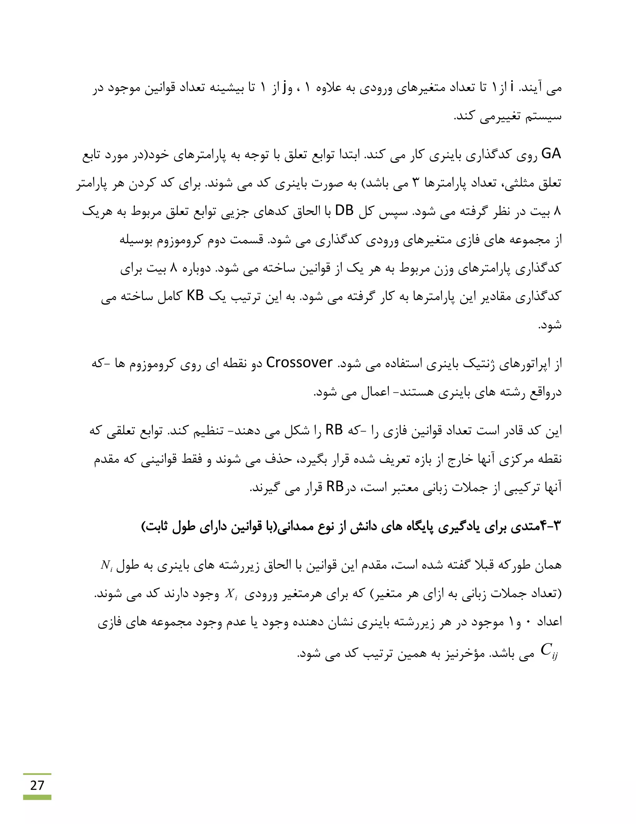 27
.‫آیٌذ‬ ‫هی‬i‫اص‬1ٍُ‫ػال‬ ِ‫ث‬ ‫ٍسٍدی‬ ‫هتغیشّبی‬ ‫تؼذاد‬ ‫تب‬1ٍ ،j‫اص‬1‫دس‬ ‫هَرَد‬ ‫لَاًیي‬ ‫تؼذاد‬ ٌِ‫ثیـی‬ ‫تب‬
.‫وٌذ‬ ‫تغییشهی‬ ‫ػیؼتن‬
GA.‫وٌذ‬ ‫هی‬ ‫وبس‬ ‫ثبیٌشی‬ ‫وذگزاسی‬ ‫سٍی‬‫تبثغ‬ ‫هَسد‬ ‫خَد(دس‬ ‫پبساهتشّبی‬ ِ‫ث‬ ِ‫تَر‬ ‫ثب‬ ‫تؼلك‬ ‫تَاثغ‬ ‫اثتذا‬
‫پبساهتشّب‬ ‫تؼذاد‬ ،‫هخلخی‬ ‫تؼلك‬3.‫ؿًَذ‬ ‫هی‬ ‫وذ‬ ‫ثبیٌشی‬ ‫كَست‬ ِ‫ث‬ )‫ثبؿذ‬ ‫هی‬‫پبساهتش‬ ‫ّش‬ ‫وشدى‬ ‫وذ‬ ‫ثشای‬
8.‫ؿَد‬ ‫هی‬ ِ‫گشفت‬ ‫ًظش‬ ‫دس‬ ‫ثیت‬‫ول‬ ‫ػپغ‬DB‫ّشیه‬ ِ‫ث‬ ‫هشثَى‬ ‫تؼلك‬ ‫تَاثغ‬ ‫رضیی‬ ‫وذّبی‬ ‫الحبق‬ ‫ثب‬
‫هتغیشّبی‬ ‫فبصی‬ ‫ّبی‬ ِ‫هزوَػ‬ ‫اص‬.‫ؿَد‬ ‫هی‬ ‫وذگزاسی‬ ‫ٍسٍدی‬ِ‫ثَػیل‬ ‫وشٍهَصٍم‬ ‫دٍم‬ ‫لؼوت‬
.‫ؿَد‬ ‫هی‬ ِ‫ػبخت‬ ‫لَاًیي‬ ‫اص‬ ‫یه‬ ‫ّش‬ ِ‫ث‬ ‫هشثَى‬ ‫ٍصى‬ ‫پبساهتشّبی‬ ‫وذگزاسی‬ُ‫دٍثبس‬8‫ثشای‬ ‫ثیت‬
.‫ؿَد‬ ‫هی‬ ِ‫گشفت‬ ‫وبس‬ ِ‫ث‬ ‫پبساهتشّب‬ ‫ایي‬ ‫همبدیش‬ ‫وذگزاسی‬‫یه‬ ‫تشتیت‬ ‫ایي‬ ِ‫ث‬KB‫هی‬ ِ‫ػبخت‬ ‫وبهل‬
.‫ؿَد‬
‫هی‬ ُ‫اػتفبد‬ ‫ثبیٌشی‬ ‫طًتیه‬ ‫اپشاتَسّبی‬ ‫اص‬.‫ؿَد‬Crossover‫ّب‬ ‫وشٍهَصٍم‬ ‫سٍی‬ ‫ای‬ ٌِ‫ًم‬ ٍ‫د‬-ِ‫و‬
‫ّؼتٌذ‬ ‫ثبیٌشی‬ ‫ّبی‬ ِ‫سؿت‬ ‫دسٍالغ‬-.‫ؿَد‬ ‫هی‬ ‫اػوبل‬
‫سا‬ ‫فبصی‬ ‫لَاًیي‬ ‫تؼذاد‬ ‫اػت‬ ‫لبدس‬ ‫وذ‬ ‫ایي‬-ِ‫و‬RB‫دٌّذ‬ ‫هی‬ ‫ؿىل‬ ‫سا‬-ِ‫و‬ ‫تؼلمی‬ ‫تَاثغ‬ .‫وٌذ‬ ‫تٌظین‬
‫ؿًَذ‬ ‫هی‬ ‫حزف‬ ،‫ثگیشد‬ ‫لشاس‬ ُ‫ؿذ‬ ‫تؼشیف‬ ُ‫ثبص‬ ‫اص‬ ‫خبسد‬ ‫آًْب‬ ‫هشوضی‬ ٌِ‫ًم‬ِ‫و‬ ‫لَاًیٌی‬ ‫فمي‬ ٍ‫همذم‬
‫دس‬ ،‫اػت‬ ‫هؼتجش‬ ‫صثبًی‬ ‫روالت‬ ‫اص‬ ‫تشویجی‬ ‫آًْب‬RB.‫گیشًذ‬ ‫هی‬ ‫لشاس‬
3-4‫اص‬ ‫داًؾ‬ ‫ّبی‬ ُ‫پبیگب‬ ‫یبدگیشی‬ ‫ثشای‬ ‫هتذی‬)‫حبثت‬ ‫ًَل‬ ‫داسای‬ ‫لَاًیي‬ ‫هوذاًی(ثب‬ ‫ًَع‬
‫ًَل‬ ِ‫ث‬ ‫ثبیٌشی‬ ‫ّبی‬ ِ‫صیشسؿت‬ ‫الحبق‬ ‫ثب‬ ‫لَاًیي‬ ‫ایي‬ ‫همذم‬ ،‫اػت‬ ُ‫ؿذ‬ ِ‫گفت‬ ‫لجال‬ ِ‫ًَسو‬ ‫ّوبى‬iN
)‫هتغیش‬ ‫ّش‬ ‫اصای‬ ِ‫ث‬ ‫صثبًی‬ ‫روالت‬ ‫(تؼذاد‬ِ‫و‬‫ثشای‬‫ّشهتغیش‬‫ٍسٍدی‬iX.‫ؿًَذ‬ ‫هی‬ ‫وذ‬ ‫داسًذ‬ ‫ٍرَد‬
‫اػذاد‬0ٍ1‫ثبیٌشی‬ ِ‫صیشسؿت‬ ‫ّش‬ ‫دس‬ ‫هَرَد‬‫فبصی‬ ‫ّبی‬ ِ‫هزوَػ‬ ‫ٍرَد‬ ‫ػذم‬ ‫یب‬ ‫ٍرَد‬ ُ‫دٌّذ‬ ‫ًـبى‬
ijC.‫ثبؿذ‬ ‫هی‬.‫ؿَد‬ ‫هی‬ ‫وذ‬ ‫تشتیت‬ ‫ّویي‬ ِ‫ث‬ ‫هؤخشًیض‬
 