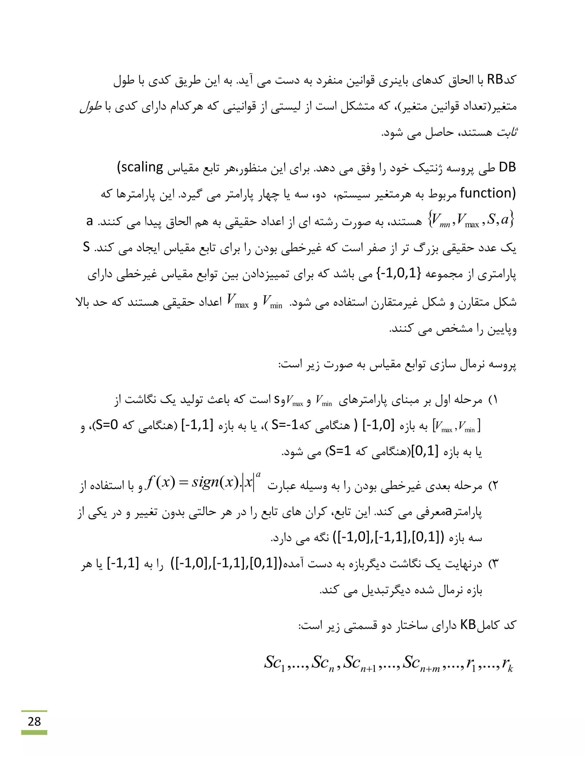 28
‫وذ‬RB‫لَاًیي‬ ‫ثبیٌشی‬ ‫وذّبی‬ ‫الحبق‬ ‫ثب‬‫هٌفشد‬‫ًَل‬ ‫ثب‬ ‫وذی‬ ‫ًشیك‬ ‫ایي‬ ِ‫ث‬ .‫آیذ‬ ‫هی‬ ‫دػت‬ ِ‫ث‬
،)‫هتغیش‬ ‫لَاًیي‬ ‫هتغیش(تؼذاد‬ِ‫و‬‫هتـىل‬‫اػت‬‫ثب‬ ‫وذی‬ ‫داسای‬ ‫ّشوذام‬ ِ‫و‬ ‫لَاًیٌی‬ ‫اص‬ ‫لیؼتی‬ ‫اص‬‫ًَل‬
‫حبثت‬‫ّؼتٌذ‬‫ؿَد‬ ‫هی‬ ‫حبكل‬ ،.
DB.‫دّذ‬ ‫هی‬ ‫ٍفك‬ ‫سا‬ ‫خَد‬ ‫طًتیه‬ ِ‫پشٍػ‬ ‫ًی‬،‫هٌظَس‬ ‫ایي‬ ‫ثشای‬‫ّش‬‫همیبع‬ ‫تبثغ‬(scaling
function)ِ‫ث‬ ‫هشثَى‬‫ّش‬‫هتغی‬‫ش‬‫ػیؼتن‬،‫چْبس‬ ‫یب‬ ِ‫ػ‬ ،ٍ‫د‬ِ‫و‬ ‫پبساهتشّب‬ ‫ایي‬ .‫گیشد‬ ‫هی‬ ‫پبساهتش‬
 aSVVmn ,,, max‫اػذاد‬ ‫اص‬ ‫ای‬ ِ‫سؿت‬ ‫كَست‬ ِ‫ث‬ ،‫ّؼتٌذ‬.‫وٌٌذ‬ ‫هی‬ ‫پیذا‬ ‫الحبق‬ ‫ّن‬ ِ‫ث‬ ‫حمیمی‬a
‫سا‬ ‫ثَدى‬ ‫غیشخٌی‬ ِ‫و‬ ‫اػت‬ ‫كفش‬ ‫اص‬ ‫تش‬ ‫ثضسي‬ ‫حمیمی‬ ‫ػذد‬ ‫یه‬‫همیبع‬ ‫تبثغ‬ ‫ثشای‬‫هی‬ ‫ایزبد‬.‫وٌذ‬S
‫اص‬ ‫پبساهتشی‬ِ‫هزوَػ‬{-1,0,1}‫ثیي‬ ‫توییضدادى‬ ‫ثشای‬ ِ‫و‬ ‫ثبؿذ‬ ‫هی‬‫همیبع‬ ‫تَاثغ‬‫داسای‬ ‫غیشخٌی‬
.‫ؿَد‬ ‫هی‬ ُ‫اػتفبد‬ ‫غیشهتمبسى‬ ‫ؿىل‬ ٍ ‫هتمبسى‬ ‫ؿىل‬minVٍmaxV‫ثبال‬ ‫حذ‬ ِ‫و‬ ‫ّؼتٌذ‬ ‫حمیمی‬ ‫اػذاد‬
.‫وٌٌذ‬ ‫هی‬ ‫هـخق‬ ‫سا‬ ‫ٍپبییي‬
‫تَاثغ‬ ‫ػبصی‬ ‫ًشهبل‬ ِ‫پشٍػ‬:‫اػت‬ ‫صیش‬ ‫كَست‬ ِ‫ث‬ ‫همیبع‬
1)‫پبساهتشّبی‬ ‫هجٌبی‬ ‫ثش‬ ‫اٍل‬ ِ‫هشحل‬minVٍmaxVٍs‫اػت‬‫تَلیذ‬ ‫ثبػج‬ ِ‫و‬‫اص‬ ‫ًگبؿت‬ ‫یه‬
 minmax ,VVُ‫ثبص‬ ِ‫ث‬[-1,0])ِ‫و‬ ‫ٌّگبهی‬S=-1ُ‫ثبص‬ ِ‫ث‬ ‫یب‬ ،)[-1,1]ِ‫و‬ ‫(ٌّگبهی‬S=0ٍ ،)
ُ‫ثبص‬ ِ‫ث‬ ‫یب‬[0,1]ِ‫و‬ ‫(ٌّگبهی‬S=1).‫ؿَد‬ ‫هی‬
2)‫ػجبست‬ ِ‫ٍػیل‬ ِ‫ث‬ ‫سا‬ ‫ثَدى‬ ‫غیشخٌی‬ ‫ثؼذی‬ ِ‫هشحل‬
a
xxsignxf ).()( ٍ‫اص‬ ُ‫اػتفبد‬ ‫ثب‬
‫پبساهتش‬a‫هؼشفی‬.‫وٌذ‬ ‫هی‬‫تبثغ‬ ‫ّبی‬ ‫وشاى‬ ،‫تبثغ‬ ‫ایي‬‫سا‬‫تغییش‬ ‫ثذٍى‬ ‫حبلتی‬ ‫ّش‬ ‫دس‬‫اص‬ ‫یىی‬ ‫دس‬ ٍ
ُ‫ثبص‬ ِ‫ػ‬([-1,0],[-1,1],[0,1]).‫داسد‬ ‫هی‬ ِ‫ًگ‬
3)ُ‫آهذ‬ ‫دػت‬ ِ‫ث‬ ُ‫دیگشثبص‬ ‫ًگبؿت‬ ‫یه‬ ‫دسًْبیت‬([-1,0],[-1,1],[0,1])‫سا‬ِ‫ث‬[-1,1]‫ّش‬ ‫یب‬
.‫وٌذ‬ ‫هی‬ ‫دیگشتجذیل‬ ُ‫ؿذ‬ ‫ًشهبل‬ ُ‫ثبص‬
‫وبهل‬ ‫وذ‬KB‫ػبختبس‬ ‫داسای‬‫صیش‬ ‫لؼوتی‬ ٍ‫د‬:‫اػت‬
kmnnn rrScScScSc ,...,,...,,...,,,..., 111 
 
