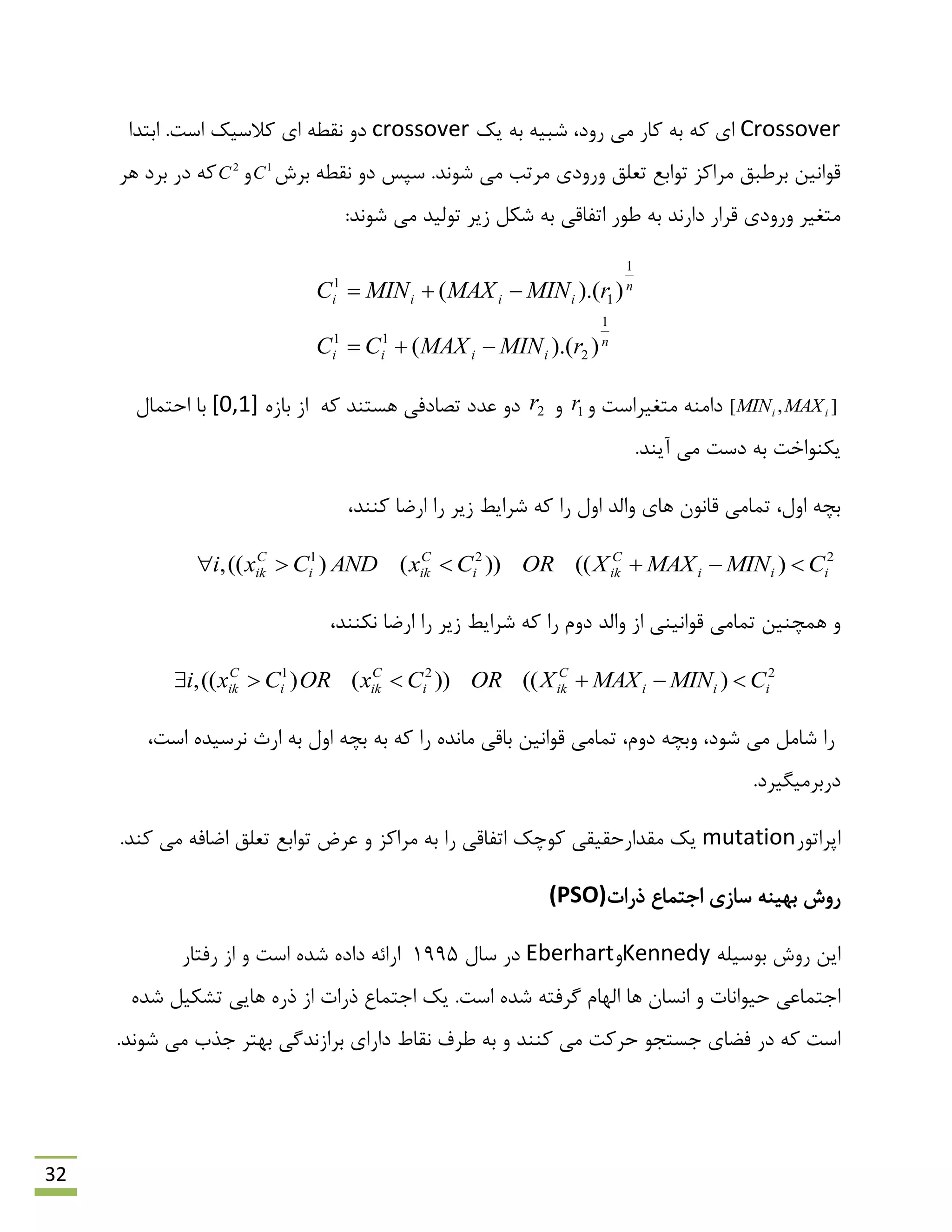 32
Crossover‫یه‬ ِ‫ث‬ ِ‫ؿجی‬ ،‫سٍد‬ ‫هی‬ ‫وبس‬ ِ‫ث‬ ِ‫و‬ ‫ای‬crossover.‫اػت‬ ‫والػیه‬ ‫ای‬ ٌِ‫ًم‬ ٍ‫د‬‫اثتذا‬
‫ثشؽ‬ ٌِ‫ًم‬ ٍ‫د‬ ‫ػپغ‬ .‫ؿًَذ‬ ‫هی‬ ‫هشتت‬ ‫ٍسٍدی‬ ‫تؼلك‬ ‫تَاثغ‬ ‫هشاوض‬ ‫ثشًجك‬ ‫لَاًیي‬1
Cٍ2
C‫ّش‬ ‫ثشد‬ ‫دس‬ ِ‫و‬
‫ًَس‬ ِ‫ث‬ ‫داسًذ‬ ‫لشاس‬ ‫ٍسٍدی‬ ‫هتغیش‬:‫ؿًَذ‬ ‫هی‬ ‫تَلیذ‬ ‫صیش‬ ‫ؿىل‬ ِ‫ث‬ ‫اتفبلی‬
n
iiii
n
iiii
rMINMAXCC
rMINMAXMINC
1
2
11
1
1
1
)).((
)).((


],[ ii MAXMINٍ ‫هتغیشاػت‬ ٌِ‫داه‬1rٍ2r‫تلبدفی‬ ‫ػذد‬ ٍ‫د‬ِ‫و‬ ‫ّؼتٌذ‬ُ‫ثبص‬ ‫اص‬[0,1]‫احتوبل‬ ‫ثب‬
.‫آیٌذ‬ ‫هی‬ ‫دػت‬ ِ‫ث‬ ‫یىٌَاخت‬
،‫وٌٌذ‬ ‫اسهب‬ ‫سا‬ ‫صیش‬ ‫ؿشایي‬ ِ‫و‬ ‫سا‬ ‫اٍل‬ ‫ٍالذ‬ ‫ّبی‬ ‫لبًَى‬ ‫توبهی‬ ،‫اٍل‬ ِ‫ثچ‬
221
)(())()((, iii
C
iki
C
iki
C
ik CMINMAXXORCxANDCxi 
،‫ًىٌٌذ‬ ‫اسهب‬ ‫سا‬ ‫صیش‬ ‫ؿشایي‬ ِ‫و‬ ‫سا‬ ‫دٍم‬ ‫ٍالذ‬ ‫اص‬ ‫لَاًیٌی‬ ‫توبهی‬ ‫ّوچٌیي‬ ٍ
221
)(())()((, iii
C
iki
C
iki
C
ik CMINMAXXORCxORCxi 
ٍ ،‫ؿَد‬ ‫هی‬ ‫ؿبهل‬ ‫سا‬‫اسث‬ ِ‫ث‬ ‫اٍل‬ ِ‫ثچ‬ ِ‫ث‬ ِ‫و‬ ‫سا‬ ُ‫هبًذ‬ ‫ثبلی‬ ‫لَاًیي‬ ‫توبهی‬ ،‫دٍم‬ ِ‫ثچ‬،‫اػت‬ ُ‫ًشػیذ‬
.‫دسثشهیگیشد‬
‫اپشاتَس‬mutation.‫وٌذ‬ ‫هی‬ ِ‫اهبف‬ ‫تؼلك‬ ‫تَاثغ‬ ‫ػشم‬ ٍ ‫هشاوض‬ ِ‫ث‬ ‫سا‬ ‫اتفبلی‬ ‫وَچه‬ ‫همذاسحمیمی‬ ‫یه‬
‫رسات‬ ‫ارتوبع‬ ‫ػبصی‬ ٌِ‫ثْی‬ ‫سٍؽ‬(PSO)
ِ‫ثَػیل‬ ‫سٍؽ‬ ‫ایي‬KennedyٍEberhart‫ػبل‬ ‫دس‬1995‫اػت‬ ُ‫ؿذ‬ ُ‫داد‬ ِ‫اسائ‬‫سفتبس‬ ‫اص‬ ٍ
.‫اػت‬ ُ‫ؿذ‬ ِ‫گشفت‬ ‫الْبم‬ ‫ّب‬ ‫اًؼبى‬ ٍ ‫حیَاًبت‬ ‫ارتوبػی‬ُ‫ؿذ‬ ‫تـىیل‬ ‫ّبیی‬ ُ‫رس‬ ‫اص‬ ‫رسات‬ ‫ارتوبع‬ ‫یه‬
.‫ؿًَذ‬ ‫هی‬ ‫رزة‬ ‫ثْتش‬ ‫ثشاصًذگی‬ ‫داسای‬ ‫ًمبى‬ ‫ًشف‬ ِ‫ث‬ ٍ ‫وٌٌذ‬ ‫هی‬ ‫حشوت‬ َ‫رؼتز‬ ‫فوبی‬ ‫دس‬ ِ‫و‬ ‫اػت‬
 