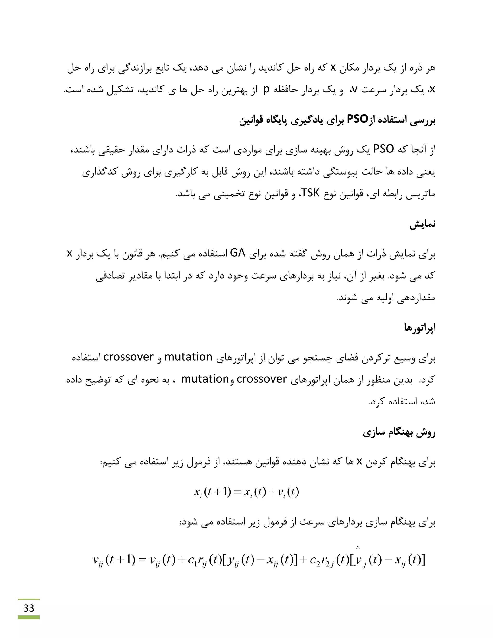 33
‫هىبى‬ ‫ثشداس‬ ‫یه‬ ‫اص‬ ُ‫رس‬ ‫ّش‬x‫ث‬ ‫ثشاصًذگی‬ ‫تبثغ‬ ‫یه‬ ،‫دّذ‬ ‫هی‬ ‫ًـبى‬ ‫سا‬ ‫وبًذیذ‬ ‫حل‬ ُ‫سا‬ ِ‫و‬‫حل‬ ُ‫سا‬ ‫شای‬
x،‫ػشػت‬ ‫ثشداس‬ ‫یه‬v،ِ‫حبفظ‬ ‫ثشداس‬ ‫یه‬ ٍp‫وبًذیذ‬ ‫ی‬ ‫ّب‬ ‫حل‬ ُ‫سا‬ ‫ثْتشیي‬ ‫اص‬،.‫اػت‬ ُ‫ؿذ‬ ‫تـىیل‬
‫اص‬ ُ‫اػتفبد‬ ‫ثشسػی‬PSO‫لَاًیي‬ ُ‫پبیگب‬ ‫یبدگیشی‬ ‫ثشای‬
ِ‫و‬ ‫آًزب‬ ‫اص‬PSO‫داسای‬ ‫رسات‬ ِ‫و‬ ‫اػت‬ ‫هَاسدی‬ ‫ثشای‬ ‫ػبصی‬ ٌِ‫ثْی‬ ‫سٍؽ‬ ‫یه‬،‫ثبؿٌذ‬ ‫حمیمی‬ ‫همذاس‬
‫ّب‬ ُ‫داد‬ ‫یؼٌی‬‫سٍؽ‬ ‫ایي‬ ،‫ثبؿٌذ‬ ِ‫داؿت‬ ‫پیَػتگی‬ ‫حبلت‬‫وذگزاسی‬ ‫سٍؽ‬ ‫ثشای‬ ‫وبسگیشی‬ ِ‫ث‬ ‫لبثل‬
‫ًَع‬ ‫لَاًیي‬ ،‫ای‬ ٌِ‫ساث‬ ‫هبتشیغ‬TSK.‫ثبؿذ‬ ‫هی‬ ‫تخویٌی‬ ‫ًَع‬ ‫لَاًیي‬ ٍ ،
‫ًوبیؾ‬
‫ثشای‬ ُ‫ؿذ‬ ِ‫گفت‬ ‫سٍؽ‬ ‫ّوبى‬ ‫اص‬ ‫رسات‬ ‫ًوبیؾ‬ ‫ثشای‬GA.‫وٌین‬ ‫هی‬ ُ‫اػتفبد‬‫ثشداس‬ ‫یه‬ ‫ثب‬ ‫لبًَى‬ ‫ّش‬x
‫ث‬ .‫ؿَد‬ ‫هی‬ ‫وذ‬ِ‫ث‬ ‫ًیبص‬ ،‫آى‬ ‫اص‬ ‫غیش‬‫تلبدفی‬ ‫همبدیش‬ ‫ثب‬ ‫اثتذا‬ ‫دس‬ ِ‫و‬ ‫داسد‬ ‫ٍرَد‬ ‫ػشػت‬ ‫ثشداسّبی‬
.‫ؿًَذ‬ ‫هی‬ ِ‫اٍلی‬ ‫همذاسدّی‬
‫اپشاتَسّب‬
‫اپشاتَسّبی‬ ‫اص‬ ‫تَاى‬ ‫هی‬ َ‫رؼتز‬ ‫فوبی‬ ‫تشوشدى‬ ‫ٍػیغ‬ ‫ثشای‬mutationٍcrossoverُ‫اػتفبد‬
‫هٌظَس‬ ‫ثذیي‬ .‫وشد‬‫اپشاتَسّبی‬ ‫ّوبى‬ ‫اص‬crossoverٍmutationُ‫داد‬ ‫تَهیح‬ ِ‫و‬ ‫ای‬ َُ‫ًح‬ ِ‫ث‬ ،
‫ؿذ‬‫اػ‬ ،.‫وشد‬ ُ‫تفبد‬
‫ػبصی‬ ‫ثٌْگبم‬ ‫سٍؽ‬
‫وشدى‬ ‫ثٌْگبم‬ ‫ثشای‬x:‫وٌین‬ ‫هی‬ ُ‫اػتفبد‬ ‫صیش‬ ‫فشهَل‬ ‫اص‬ ،‫ّؼتٌذ‬ ‫لَاًیي‬ ُ‫دٌّذ‬ ‫ًـبى‬ ِ‫و‬ ‫ّب‬
)()()1( tvtxtx iii 
‫ثشداسّب‬ ‫ػبصی‬ ‫ثٌْگبم‬ ‫ثشای‬‫ی‬‫ػشػت‬:‫ؿَد‬ ‫هی‬ ُ‫اػتفبد‬ ‫صیش‬ ‫فشهَل‬ ‫اص‬
)]()()[()]()()[()()1(
^
221 txtytrctxtytrctvtv ijjjijijijijij 
 
