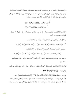 32
Crossover‫یه‬ ِ‫ث‬ ِ‫ؿجی‬ ،‫سٍد‬ ‫هی‬ ‫وبس‬ ِ‫ث‬ ِ‫و‬ ‫ای‬crossover.‫اػت‬ ‫والػیه‬ ‫ای‬ ٌِ‫ًم‬ ٍ‫د‬‫اثتذا‬
‫ثشؽ‬ ٌِ‫ًم‬ ٍ‫د‬ ‫ػپغ‬ .‫ؿًَذ‬ ‫هی‬ ‫هشتت‬ ‫ٍسٍدی‬ ‫تؼلك‬ ‫تَاثغ‬ ‫هشاوض‬ ‫ثشًجك‬ ‫لَاًیي‬1
Cٍ2
C‫ّش‬ ‫ثشد‬ ‫دس‬ ِ‫و‬
‫ًَس‬ ِ‫ث‬ ‫داسًذ‬ ‫لشاس‬ ‫ٍسٍدی‬ ‫هتغیش‬:‫ؿًَذ‬ ‫هی‬ ‫تَلیذ‬ ‫صیش‬ ‫ؿىل‬ ِ‫ث‬ ‫اتفبلی‬
n
iiii
n
iiii
rMINMAXCC
rMINMAXMINC
1
2
11
1
1
1
)).((
)).((


],[ ii MAXMINٍ ‫هتغیشاػت‬ ٌِ‫داه‬1rٍ2r‫تلبدفی‬ ‫ػذد‬ ٍ‫د‬ِ‫و‬ ‫ّؼتٌذ‬ُ‫ثبص‬ ‫اص‬[0,1]‫احتوبل‬ ‫ثب‬
.‫آیٌذ‬ ‫هی‬ ‫دػت‬ ِ‫ث‬ ‫یىٌَاخت‬
،‫وٌٌذ‬ ‫اسهب‬ ‫سا‬ ‫صیش‬ ‫ؿشایي‬ ِ‫و‬ ‫سا‬ ‫اٍل‬ ‫ٍالذ‬ ‫ّبی‬ ‫لبًَى‬ ‫توبهی‬ ،‫اٍل‬ ِ‫ثچ‬
221
)(())()((, iii
C
iki
C
iki
C
ik CMINMAXXORCxANDCxi 
،‫ًىٌٌذ‬ ‫اسهب‬ ‫سا‬ ‫صیش‬ ‫ؿشایي‬ ِ‫و‬ ‫سا‬ ‫دٍم‬ ‫ٍالذ‬ ‫اص‬ ‫لَاًیٌی‬ ‫توبهی‬ ‫ّوچٌیي‬ ٍ
221
)(())()((, iii
C
iki
C
iki
C
ik CMINMAXXORCxORCxi 
ٍ ،‫ؿَد‬ ‫هی‬ ‫ؿبهل‬ ‫سا‬‫اسث‬ ِ‫ث‬ ‫اٍل‬ ِ‫ثچ‬ ِ‫ث‬ ِ‫و‬ ‫سا‬ ُ‫هبًذ‬ ‫ثبلی‬ ‫لَاًیي‬ ‫توبهی‬ ،‫دٍم‬ ِ‫ثچ‬،‫اػت‬ ُ‫ًشػیذ‬
.‫دسثشهیگیشد‬
‫اپشاتَس‬mutation.‫وٌذ‬ ‫هی‬ ِ‫اهبف‬ ‫تؼلك‬ ‫تَاثغ‬ ‫ػشم‬ ٍ ‫هشاوض‬ ِ‫ث‬ ‫سا‬ ‫اتفبلی‬ ‫وَچه‬ ‫همذاسحمیمی‬ ‫یه‬
‫رسات‬ ‫ارتوبع‬ ‫ػبصی‬ ٌِ‫ثْی‬ ‫سٍؽ‬(PSO)
ِ‫ثَػیل‬ ‫سٍؽ‬ ‫ایي‬KennedyٍEberhart‫ػبل‬ ‫دس‬1995‫اػت‬ ُ‫ؿذ‬ ُ‫داد‬ ِ‫اسائ‬‫سفتبس‬ ‫اص‬ ٍ
.‫اػت‬ ُ‫ؿذ‬ ِ‫گشفت‬ ‫الْبم‬ ‫ّب‬ ‫اًؼبى‬ ٍ ‫حیَاًبت‬ ‫ارتوبػی‬ُ‫ؿذ‬ ‫تـىیل‬ ‫ّبیی‬ ُ‫رس‬ ‫اص‬ ‫رسات‬ ‫ارتوبع‬ ‫یه‬
.‫ؿًَذ‬ ‫هی‬ ‫رزة‬ ‫ثْتش‬ ‫ثشاصًذگی‬ ‫داسای‬ ‫ًمبى‬ ‫ًشف‬ ِ‫ث‬ ٍ ‫وٌٌذ‬ ‫هی‬ ‫حشوت‬ َ‫رؼتز‬ ‫فوبی‬ ‫دس‬ ِ‫و‬ ‫اػت‬
 