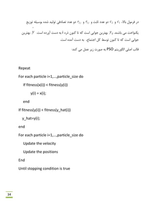 34
،‫ثبال‬ ‫فشهَل‬ ‫دس‬1cٍ2cٍ ‫حبثت‬ ‫ػذد‬ ٍ‫د‬jr1ٍjr2‫تَصیغ‬ ِ‫ثَػیل‬ ُ‫ؿذ‬ ‫تَلیذ‬ ‫تلبدفی‬ ‫ػذد‬ ٍ‫د‬
.‫ثبؿٌذ‬ ‫هی‬ ‫یىٌَاخت‬ijyُ‫رس‬ ‫وٌَى‬ ‫تب‬ ِ‫و‬ ‫اػت‬ ‫رَاثی‬ ‫ثْتشیي‬i.‫اػت‬ ُ‫آٍسد‬ ‫دػت‬ ِ‫ث‬
^
y‫ثْتشیي‬
،‫ارتوبع‬ ‫ول‬ ‫تَػي‬ ‫وٌَى‬ ‫تب‬ ِ‫و‬ ‫اػت‬ ‫رَاثی‬.‫اػت‬ ُ‫آهذ‬ ‫دػت‬ ِ‫ث‬
‫اكلی‬ ‫لبلت‬‫الگَسیتن‬PSO:‫وٌذ‬ ‫هی‬ ‫ػول‬ ‫صیش‬ ‫كَست‬ ِ‫ث‬
Repeat
For each particle i=1,…,particle_size do
If fitness(x(i)) < fitness(y(i))
y(i) = x(i);
end
If fitness(y(i)) < fitness(y_hat(i))
y_hat=y(i);
end
For each particle i=1,…,particle_size do
Update the velocity
Update the positions
End
Until stopping condition is true
 
