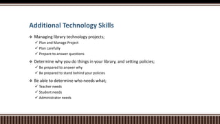 Additional Technology Skills
 Managing library technology projects;
 Plan and Manage Project
 Plan carefully
 Prepare to answer questions
 Determine why you do things in your library, and setting policies;
 Be prepared to answer why
 Be prepared to stand behind your policies
 Be able to determine who needs what;
 Teacher needs
 Student needs
 Administrator needs
 