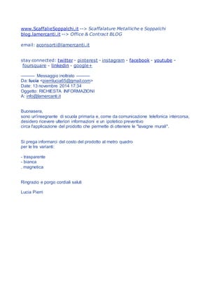www.ScaffalieSoppalchi.it --> Scaffalature Metalliche e Soppalchi
blog.lamercanti.it --> Office & Contract BLOG
email: aconsorti@lamercanti.it
stay connected: twitter - pinterest - instagram - facebook - youtube -
foursquare - linkedin - google+
---------- Messaggio inoltrato ----------
Da: lucia <pierrilucia65@gmail.com>
Date: 13 novembre 2014 17:34
Oggetto: RICHIESTA INFORMAZIONI
A: info@lamercanti.it
Buonasera,
sono un'insegnante di scuola primaria e, come da comunicazione telefonica intercorsa,
desidero ricevere ulteriori informazioni e un ipotetico preventivo
circa l'applicazione del prodotto che permette di ottenere le "lavagne murali".
Si prega informarci del costo del prodotto al metro quadro
per le tre varianti:
- trasparente
- bianca
. magnetica
Ringrazio e porgo cordiali saluti
Lucia Pierri
 