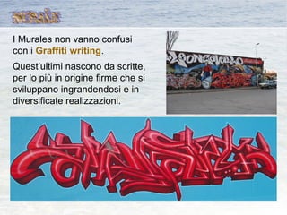 I Murales non vanno confusi
con i Graffiti writing.
Quest’ultimi nascono da scritte,
per lo più in origine firme che si
sviluppano ingrandendosi e in
diversificate realizzazioni.
 
