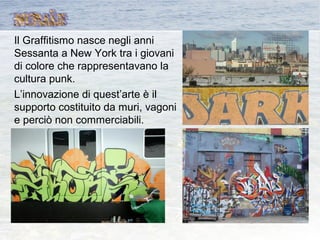 Il Graffitismo nasce negli anni
Sessanta a New York tra i giovani
di colore che rappresentavano la
cultura punk.
L’innovazione di quest’arte è il
supporto costituito da muri, vagoni
e perciò non commerciabili.
 