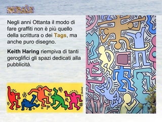 Negli anni Ottanta il modo di
fare graffiti non è più quello
della scrittura o dei Tags, ma
anche puro disegno.
Keith Haring riempiva di tanti
geroglifici gli spazi dedicati alla
pubblicità.
 
