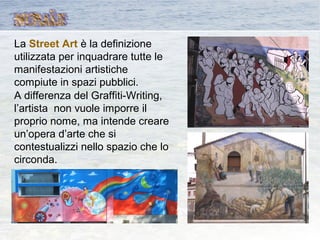 La Street Art è la definizione
utilizzata per inquadrare tutte le
manifestazioni artistiche
compiute in spazi pubblici.
A differenza del Graffiti-Writing,
l’artista non vuole imporre il
proprio nome, ma intende creare
un’opera d’arte che si
contestualizzi nello spazio che lo
circonda.
 