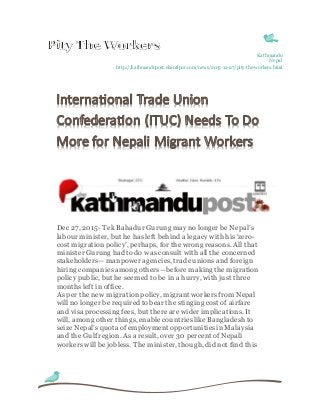 Kathmandu
Nepal
http://kathmandupost.ekantipur.com/news/2015-12-27/pity-the-workers.html
Dec 27, 2015- Tek Bahadur Gurung mayno longer be Nepal’s
labour minister, but he has left behind a legacy with his ‘zero-
cost migrationpolicy’, perhaps, for the wrong reasons. All that
minister Gurung had todo wasconsult with all the concerned
stakeholders—manpower agencies, tradeunionsand foreign
hiring companiesamong others—beforemaking themigration
policy public, but he seemed to be in a hurry, with just three
monthsleft in office.
As per the new migrationpolicy, migrant workersfrom Nepal
will no longer be required tobear the stinging cost of airfare
and visa processing fees, but thereare wider implications. It
will, among other things, enable countrieslike Bangladesh to
seize Nepal’s quota of employment opportunitiesinMalaysia
and the Gulf region. As a result, over 30 percent of Nepali
workers will be jobless. The minister, though, did not find this
 