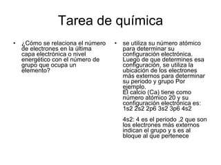 Tarea de química ¿Cómo se relaciona el número de electrones en la última capa electrónica o nivel energético con el número de grupo que ocupa un elemento?  se utiliza su número atómico para determinar su configuración electrónica. Luego de que determines esa configuración, se utiliza la ubicación de los electrones más externos para determinar su periodo y grupo Por ejemplo. El calcio (Ca) tiene como número atómico 20 y su configuración electrónica es: 1s2 2s2 2p6 3s2 3p6 4s2 4s2: 4 es el periodo ,2 que son los electrones más externos indican el grupo y s es al bloque al que pertenece 