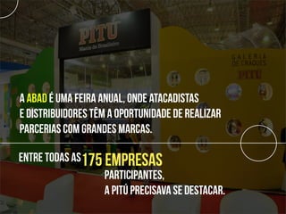 A ABAD é uma feira anual, onde atacadistas
e distribuidores têm a oportunidade de realizar
parcerias com grandes marcas.

Entre todas as175 empresas
                  participantes,
                  a Pitú precisava se destacar.
 