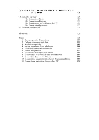 CAPÍTULO 5. EVALUACIÓN DEL PROGRAMA INSTITUCIONAL
DE TUTORIA

129

5.1 Elementos a evaluar
5.1.1 Evaluación del tutor
5.1.2 Evaluación del tutorado
5.1.3 Evaluación de la Coordinación del PIT
5.1.4 Evaluación del programa
5.2 Estrategias de evaluación

129
129
131
131
133
134

Referencias

135

Anexos
1. Carta compromiso del estudiante
2. Ficha de seguimiento individual
3. Seguimiento periódico
4. Integración del expediente del alumno
5. Diagnóstico sobre hábitos de estudio
6. Plan de trabajo tutorial
7. Evaluación del desmpeño de la tutoría
8. Evaluación de las dificultades de la acción tutorial
9. Evaluación del desempeño del tutor
10. Evaluación de la coordinación de tutoría de unidad académica
11. Evaluación de la coordinación general del PIT

138
139
140
143
144
145
150
151
153
155
157
159

10	
  
	
  

 
