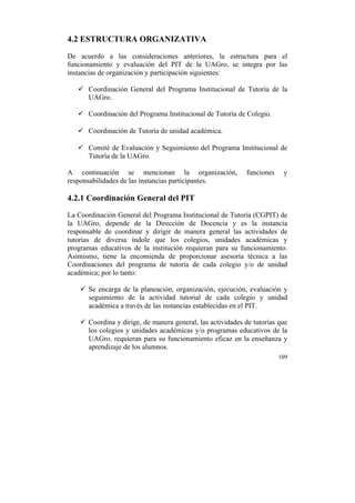 4.2 ESTRUCTURA ORGANIZATIVA
De acuerdo a las consideraciones anteriores, la estructura para el
funcionamiento y evaluación del PIT de la UAGro, se integra por las
instancias de organización y participación siguientes:
ü Coordinación General del Programa Institucional de Tutoría de la
UAGro.
ü Coordinación del Programa Institucional de Tutoría de Colegio.
ü Coordinación de Tutoría de unidad académica.
ü Comité de Evaluación y Seguimiento del Programa Institucional de
Tutoría de la UAGro.
A continuación se mencionan la organización,
responsabilidades de las instancias participantes.

funciones

y

4.2.1 Coordinación General del PIT
La Coordinación General del Programa Institucional de Tutoría (CGPIT) de
la UAGro, depende de la Dirección de Docencia y es la instancia
responsable de coordinar y dirigir de manera general las actividades de
tutorías de diversa índole que los colegios, unidades académicas y
programas educativos de la institución requieran para su funcionamiento.
Asimismo, tiene la encomienda de proporcionar asesoría técnica a las
Coordinaciones del programa de tutoría de cada colegio y/o de unidad
académica; por lo tanto:
ü Se encarga de la planeación, organización, ejecución, evaluación y
seguimiento de la actividad tutorial de cada colegio y unidad
académica a través de las instancias establecidas en el PIT.
ü Coordina y dirige, de manera general, las actividades de tutorías que
los colegios y unidades académicas y/o programas educativos de la
UAGro. requieran para su funcionamiento eficaz en la enseñanza y
aprendizaje de los alumnos.
109

	
  

 