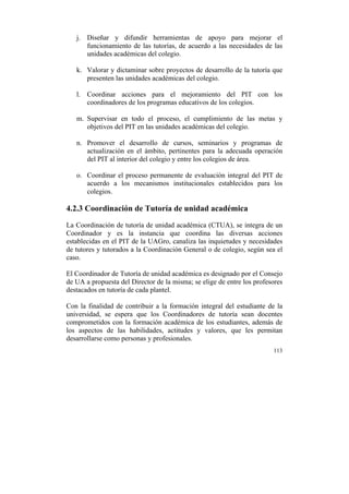 j. Diseñar y difundir herramientas de apoyo para mejorar el
funcionamiento de las tutorías, de acuerdo a las necesidades de las
unidades académicas del colegio.
k. Valorar y dictaminar sobre proyectos de desarrollo de la tutoría que
presenten las unidades académicas del colegio.
l. Coordinar acciones para el mejoramiento del PIT con los
coordinadores de los programas educativos de los colegios.
m. Supervisar en todo el proceso, el cumplimiento de las metas y
objetivos del PIT en las unidades académicas del colegio.
n. Promover el desarrollo de cursos, seminarios y programas de
actualización en el ámbito, pertinentes para la adecuada operación
del PIT al interior del colegio y entre los colegios de área.
o. Coordinar el proceso permanente de evaluación integral del PIT de
acuerdo a los mecanismos institucionales establecidos para los
colegios.

4.2.3 Coordinación de Tutoría de unidad académica
La Coordinación de tutoría de unidad académica (CTUA), se integra de un
Coordinador y es la instancia que coordina las diversas acciones
establecidas en el PIT de la UAGro, canaliza las inquietudes y necesidades
de tutores y tutorados a la Coordinación General o de colegio, según sea el
caso.
El Coordinador de Tutoría de unidad académica es designado por el Consejo
de UA a propuesta del Director de la misma; se elige de entre los profesores
destacados en tutoría de cada plantel.
Con la finalidad de contribuir a la formación integral del estudiante de la
universidad, se espera que los Coordinadores de tutoría sean docentes
comprometidos con la formación académica de los estudiantes, además de
los aspectos de las habilidades, actitudes y valores, que les permitan
desarrollarse como personas y profesionales.
113

	
  

 