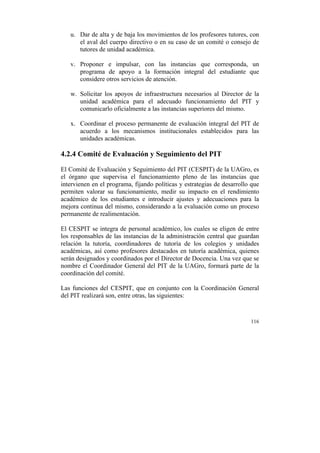 u. Dar de alta y de baja los movimientos de los profesores tutores, con
el aval del cuerpo directivo o en su caso de un comité o consejo de
tutores de unidad académica.
v. Proponer e impulsar, con las instancias que corresponda, un
programa de apoyo a la formación integral del estudiante que
considere otros servicios de atención.
w. Solicitar los apoyos de infraestructura necesarios al Director de la
unidad académica para el adecuado funcionamiento del PIT y
comunicarlo oficialmente a las instancias superiores del mismo.
x. Coordinar el proceso permanente de evaluación integral del PIT de
acuerdo a los mecanismos institucionales establecidos para las
unidades académicas.

4.2.4 Comité de Evaluación y Seguimiento del PIT
El Comité de Evaluación y Seguimiento del PIT (CESPIT) de la UAGro, es
el órgano que supervisa el funcionamiento pleno de las instancias que
intervienen en el programa, fijando políticas y estrategias de desarrollo que
permiten valorar su funcionamiento, medir su impacto en el rendimiento
académico de los estudiantes e introducir ajustes y adecuaciones para la
mejora continua del mismo, considerando a la evaluación como un proceso
permanente de realimentación.
El CESPIT se integra de personal académico, los cuales se eligen de entre
los responsables de las instancias de la administración central que guardan
relación la tutoría, coordinadores de tutoría de los colegios y unidades
académicas, así como profesores destacados en tutoría académica, quienes
serán designados y coordinados por el Director de Docencia. Una vez que se
nombre el Coordinador General del PIT de la UAGro, formará parte de la
coordinación del comité.
Las funciones del CESPIT, que en conjunto con la Coordinación General
del PIT realizará son, entre otras, las siguientes:

116

	
  

 