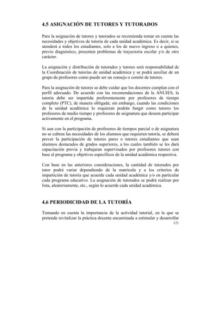 4.5 ASIGNACIÓN DE TUTORES Y TUTORADOS
Para la asignación de tutores y tutorados se recomienda tomar en cuenta las
necesidades y objetivos de tutoría de cada unidad académica. Es decir, si se
atenderá a todos los estudiantes, solo a los de nuevo ingreso o a quienes,
previo diagnóstico, presenten problemas de trayectoria escolar y/o de otro
carácter.
La asignación y distribución de tutorados y tutores será responsabilidad de
la Coordinación de tutorías de unidad académica y se podrá auxiliar de un
grupo de profesores como puede ser un consejo o comité de tutores.
Para la asignación de tutores se debe cuidar que los docentes cumplan con el
perfil adecuado. De acuerdo con las recomendaciones de la ANUIES, la
tutoría debe ser impartida preferentemente por profesores de tiempo
completo (PTC), de manera obligada; sin embargo, cuando las condiciones
de la unidad académica lo requieran podrán fungir como tutores los
profesores de medio tiempo y profesores de asignatura que deseen participar
activamente en el programa.
Si aun con la participación de profesores de tiempos parcial o de asignatura
no se cubren las necesidades de los alumnos que requieren tutoría, se deberá
prever la participación de tutores pares o tutores estudiantes que sean
alumnos destacados de grados superiores, a los cuales también se les dará
capacitación previa y trabajaran supervisados por profesores tutores con
base al programa y objetivos específicos de la unidad académica respectiva.
Con base en las anteriores consideraciones, la cantidad de tutorados por
tutor podrá variar dependiendo de la matrícula y a los criterios de
impartición de tutoría que acuerde cada unidad académica y/o en particular
cada programa educativo. La asignación de tutorados se podrá realizar por
lista, aleatoriamente, etc., según lo acuerde cada unidad académica.

4.6 PERIODICIDAD DE LA TUTORÍA
Tomando en cuenta la importancia de la actividad tutorial, en la que se
pretende revitalizar la práctica docente encaminada a estimular y desarrollar
121

	
  

 