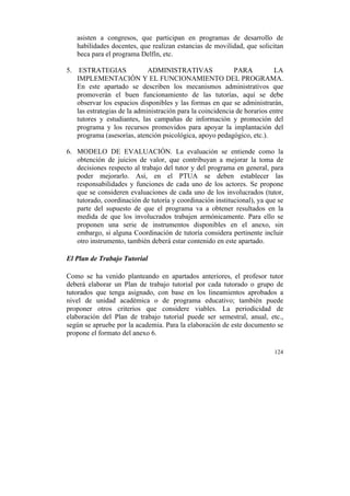 asisten a congresos, que participan en programas de desarrollo de
habilidades docentes, que realizan estancias de movilidad, que solicitan
beca para el programa Delfín, etc.
5. ESTRATEGIAS
ADMINISTRATIVAS
PARA
LA
IMPLEMENTACIÓN Y EL FUNCIONAMIENTO DEL PROGRAMA.
En este apartado se describen los mecanismos administrativos que
promoverán el buen funcionamiento de las tutorías, aquí se debe
observar los espacios disponibles y las formas en que se administrarán,
las estrategias de la administración para la coincidencia de horarios entre
tutores y estudiantes, las campañas de información y promoción del
programa y los recursos promovidos para apoyar la implantación del
programa (asesorías, atención psicológica, apoyo pedagógico, etc.).
6. MODELO DE EVALUACIÓN. La evaluación se entiende como la
obtención de juicios de valor, que contribuyan a mejorar la toma de
decisiones respecto al trabajo del tutor y del programa en general, para
poder mejorarlo. Así, en el PTUA se deben establecer las
responsabilidades y funciones de cada uno de los actores. Se propone
que se consideren evaluaciones de cada uno de los involucrados (tutor,
tutorado, coordinación de tutoría y coordinación institucional), ya que se
parte del supuesto de que el programa va a obtener resultados en la
medida de que los involucrados trabajen armónicamente. Para ello se
proponen una serie de instrumentos disponibles en el anexo, sin
embargo, si alguna Coordinación de tutoría considera pertinente incluir
otro instrumento, también deberá estar contenido en este apartado.
El Plan de Trabajo Tutorial
Como se ha venido planteando en apartados anteriores, el profesor tutor
deberá elaborar un Plan de trabajo tutorial por cada tutorado o grupo de
tutorados que tenga asignado, con base en los lineamientos aprobados a
nivel de unidad académica o de programa educativo; también puede
proponer otros criterios que considere viables. La periodicidad de
elaboración del Plan de trabajo tutorial puede ser semestral, anual, etc.,
según se apruebe por la academia. Para la elaboración de este documento se
propone el formato del anexo 6.
124

	
  

 