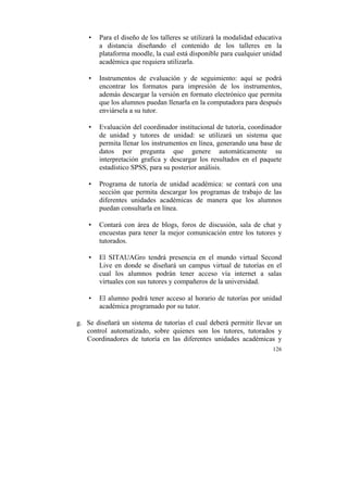 •

Para el diseño de los talleres se utilizará la modalidad educativa
a distancia diseñando el contenido de los talleres en la
plataforma moodle, la cual está disponible para cualquier unidad
académica que requiera utilizarla.

•

Instrumentos de evaluación y de seguimiento: aquí se podrá
encontrar los formatos para impresión de los instrumentos,
además descargar la versión en formato electrónico que permita
que los alumnos puedan llenarla en la computadora para después
enviársela a su tutor.

•

Evaluación del coordinador institucional de tutoría, coordinador
de unidad y tutores de unidad: se utilizará un sistema que
permita llenar los instrumentos en línea, generando una base de
datos por pregunta que genere automáticamente su
interpretación grafica y descargar los resultados en el paquete
estadístico SPSS, para su posterior análisis.

•

Programa de tutoría de unidad académica: se contará con una
sección que permita descargar los programas de trabajo de las
diferentes unidades académicas de manera que los alumnos
puedan consultarla en línea.

•

Contará con área de blogs, foros de discusión, sala de chat y
encuestas para tener la mejor comunicación entre los tutores y
tutorados.

•

El SITAUAGro tendrá presencia en el mundo virtual Second
Live en donde se diseñará un campus virtual de tutorías en el
cual los alumnos podrán tener acceso vía internet a salas
virtuales con sus tutores y compañeros de la universidad.

•

El alumno podrá tener acceso al horario de tutorías por unidad
académica programado por su tutor.

g. Se diseñará un sistema de tutorías el cual deberá permitir llevar un
control automatizado, sobre quienes son los tutores, tutorados y
Coordinadores de tutoría en las diferentes unidades académicas y
126

	
  

 