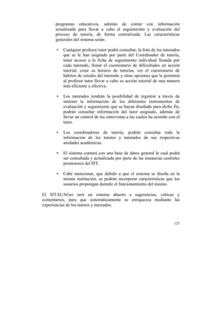 programas educativos, además de contar con información
actualizada para llevar a cabo el seguimiento y evaluación del
proceso de tutoría, de forma centralizada. Las características
generales del sistema serán:
•

Cualquier profesor tutor podrá consultar, la lista de los tutorados
que se le han asignado por parte del Coordinador de tutoría,
tener acceso a la ficha de seguimiento individual llenada por
cada tutorado, llenar el cuestionario de dificultades en acción
tutorial, crear su horario de tutorías, ver el cuestionario de
hábitos de estudio del tutorado y otras opciones que le permiten
al profesor tutor llevar a cabo su acción tutorial de una manera
más eficiente y efectiva.

•

Los tutorados tendrán la posibilidad de registrar a través de
internet la información de los diferentes instrumentos de
evaluación y seguimiento que se hayan diseñado para dicho fin,
podrán consultar información del tutor asignado, además de
llevar un control de las entrevistas a las cuales ha asistido con el
tutor.

•

Los coordinadores de tutoría, podrán consultar toda la
información de los tutores y tutorados de sus respectivas
unidades académicas.

•

El sistema contará con una base de datos general la cual podrá
ser consultada y actualizada por parte de las instancias centrales
promotores del PIT.

•

Cabe mencionar, que debido a que el sistema se diseña en la
misma institución, se podrán incorporar características que los
usuarios propongan durante el funcionamiento del mismo.

El SITAUAGro será un sistema abierto a sugerencias, críticas y
comentarios, para que sistemáticamente se enriquezca mediante las
experiencias de los tutores y tutorados.

127

	
  

 