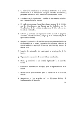 a. La planeación periódica de las actividades de tutorías en el ámbito
institucional de la universidad, colegios, unidades académicas y
programas educativos, hasta el nivel de cada uno de los tutores.
b. Las estrategias de información y difusión de los aspectos medulares
para el desarrollo de las tutorías.
c. El grado de comunicación del Coordinador general de la UAGro,
con los Coordinadores de Tutoría de los Colegios, con los
Coordinadores de las unidades académicas y de éstos a la vez con
los tutores y tutorados.
d. Estudios y resultados de trayectoria escolar a nivel de programa
educativo, unidad académica, colegio y de la universidad para la
operación de la tutoría.
e. Diagnóstico sistemático de los indicadores que guarden relación con
el desempeño de la tutoría (asignación de tutorados, cobertura de
tutoría académica, porcentaje de tutores, porcentaje de sesiones de
tutoría, etc.).
f. Impulso de actividades de capacitación y actualización de los
tutores.
g. Organización y ejecución de las actividades planificadas.
h. Diseño y operación de un sistema digitalizado de la actividad
tutorial.
i. Gestión de infraestructura de apoyo para la implementación de la
tutoría.
j. Definición de procedimientos para la operación de la actividad
tutorial.
k. Seguimiento a los acuerdos en los diferentes ámbitos de
implementación de la tutoría.
131

	
  

 
