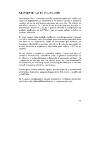 5.2 ESTRATEGIAS DE EVALUACIÓN
Para llevar a cabo la evaluación, entre los recursos de apoyo más viables que
se pueden implementar, se encuentran la observación directa, la entrevista
mediante el uso de instrumentos diseñados para este fin y la revisión de
indicadores escolares. En el anexo de este texto se presentan formatos de
encuestas que propone la ANUIES o que son producto de la experiencia de
unidades académicas de la UAGro y que se pueden aplicar en todos los
planteles educativos.
De igual manera, en las unidades académicas se deberán realizar reuniones
periódicas bimestrales, entre los tutores, para intercambiar puntos de vista
con base en sus experiencias, sobre las dificultades que presentan los
estudiantes, planteando en conjunto alternativas de solución, precisando los
apoyos necesarios y proponiendo sugerencias para mejorar el PIT en su
conjunto.
En las mismas reuniones se propondrán realizar valoraciones sobre el
desarrollo de las tutorías, tomando en cuenta el grado de cumplimiento de
los objetivos y metas planteadas en la tutoría; el desempeño del tutor y la
respuesta de los tutorados ante esta labor de apoyo, así como la evaluación
de los métodos, las técnicas y medios utilizados para desarrollar la actividad
tutorial, en cuanto a suficiencia y pertinencia.
Por otra parte, el tutor elaborará reportes de autovaloración y los mantendrá
en el sistema digitalizado que para el seguimiento de la tutoría se establecerá
en la UAGro.
La evaluación se efectuará de manera sistemática y con la periodicidad con
que lo determine cada unidad académica y la propia normatividad.

133

	
  

 
