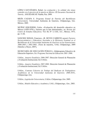 LÓPEZ CASTAÑARES, Rafael. La evaluación y la calidad, dos temas
centrales en el ejercicio de la tutoría en México. III Encuentro Nacional de
Tutoría., ANUIES-BUAP. Puebla, Pue. 2008.
MEJÍA CAZAPA E. Programa Estatal de Tutorías del Bachillerato
Universitario. Universidad Autónoma de Guerrero, Chilpancingo, Gro.
México. 2005.
MUÑOZ IZQUIERDO, Carlos. «Evaluación del desarrollo educativo en
México (1958-1970) y factores que lo han determinado», en: Revista del
Centro de Estudios Educativos. Vol. III, N° 3, CEE, A.C., México, 1973,
pp. 11-46.
SANCHEZ ROSAS, Francisco., (R. REYES CARRETO asesor) Factores
Socioeconómicos y Educativos Asociados a la Eficiencia Terminal en el
Bachillerato de la Universidad Autónoma de Guerrero en las Generaciones
2000-2003 y 2002-2005., (Tesis de maestría., UAG, Chilpancingo, 2009
(Sánchez y Reyes, 2007),
SECRETARÍA DE EDUCACIÓN PÚBLICA. «Subprograma Educativo de
Educación Superior», En: Programa Nacional de Educación 2001–2006.
UAGro., Anuario Estadístico 2006-2007. Dirección General de Planeación
y Evaluación Institucional, Ed. UAGro.
UAGro., Anuario Estadístico 2007-2008. Dirección General de Planeación
y Evaluación Institucional, Ed. UAGro.
UAGro., Contrato Colectivo de Trabajo del Sindicato de Trabajadores
Académicos de la Universidad Autónoma de Guerrero. 2008-2010.,
Chilpancingo, Gro.
UAGro., Legislación Universitaria, UAGro. Chilpancingo, Gro. 2005.
UAGro., Modelo Educativo y Académico, UAG., Chilpancingo., Gro., 2003.

135

	
  

 