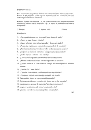 INSTRUCCIONES:
Este cuestionario te ayudara a efectuar una valoración de tus métodos de estudio.
Consta de 40 preguntas y una hoja de respuestas con una cuadrícula para que
elabores gráficamente tus resultados.
Contesta siempre con la verdad. Lee con cuidadosamente cada pregunta medita su
contenido y contesta con los números 3, 2 y 1 en la hoja de respuestas de acuerdo a
lo siguiente:
3. Siempre

2. Algunas veces

1. Nunca

Cuestionario:
1. ¿Duermes diariamente, por lo menos 8 horas durante la noche?
2. ¿Tienes un lugar fijo para estudiar?
3. ¿Sigues tu horario para realizar tu estudio y demás actividades?
4. ¿Puedes leer rápidamente cualquier tema y entenderlo de inmediato?
5. ¿Acostumbras hacer ejercicio físico todos los días aunque sea un poco?
6. ¿Dispones de una mesa, escritorio o sus equivalentes para estudiar?
7. ¿Sueles empezar a estudiar a una hora fija?
8. ¿Cuándo estudias puedes concentrarte evitando distracciones?
9. ¿Alternas tus horas de estudio con breves periodos de descanso?
10. ¿Quiénes viven en tu casa colaboran contigo, no interrumpiéndote mientras
estudias?
11. ¿Estudias 2 o 3 horas diarias?
12. ¿Consultas a tus maestros cuando no entiendes algo en clases?
13. ¿Desayunas, o comes todos los días antes de ir a la escuela?
14. Para estudiar, ¿tienes un cuarto especial de estudio?
15. En tiempo de exámenes, ¿estudias más tiempo que en días normales?
16. cuando quieres aprender de memoria ¿Necesitas pocos repasos?
17. ¿Ingieres tus alimentos a la misma hora todos los días?
18. ¿Cuentas con todos los materiales y libros para estudiar?
145

	
  

 
