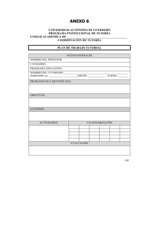 ANEXO 6
UNIVERSIDAD AUTÓNOMA DE GUERRERO
PROGRAMA INSTITUCIONAL DE TUTORÍA
UNIDAD ACADÉMICA DE _________________________________________
COORDINACIÓN DE TUTORÍA
PLAN DE TRABAJO TUTORIAL
DATOS GENERALES
NOMBRE DEL PROFESOR:
CATEGORÍA:
PROGRAMA EDUCATIVO:
NOMBRE DEL TUTORADO: ________________________________________________
SEMESTRE (s):______________________GRUPO: ______________ TURNO:________
PROBLEMÁTICA IDENTIFICADA:

OBJETIVOS:

ACCIONES:

ACTIVIDADES:

CALENDARIZACIÓN

EVALUACIÓN

149

	
  

 