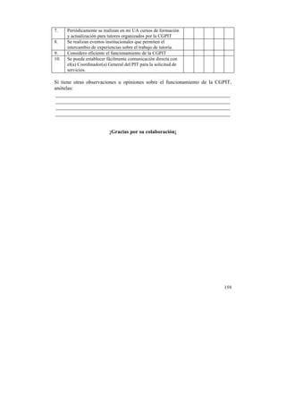 7.
8.
9.
10.

Periódicamente se realizan en mi UA cursos de formación
y actualización para tutores organizados por la CGPIT
Se realizan eventos institucionales que permiten el
intercambio de experiencias sobre el trabajo de tutoría.
Considero eficiente el funcionamiento de la CGPIT
Se puede establecer fácilmente comunicación directa con
el(a) Coordinador(a) General del PIT para la solicitud de
servicios.

Si tiene otras observaciones u opiniones sobre el funcionamiento de la CGPIT,
anótelas:

¡Gracias por su colaboración¡

159

	
  

 