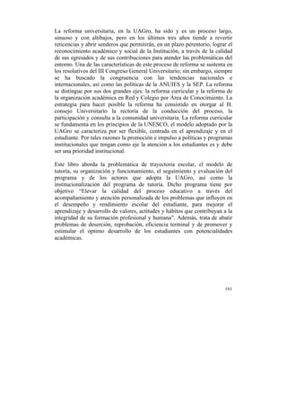 La reforma universitaria, en la UAGro, ha sido y es un proceso largo,
sinuoso y con altibajos, pero en los últimos tres años tiende a revertir
reticencias y abrir senderos que permitirán, en un plazo perentorio, lograr el
reconocimiento académico y social de la Institución, a través de la calidad
de sus egresados y de sus contribuciones para atender las problemáticas del
entorno. Una de las características de este proceso de reforma se sustenta en
los resolutivos del III Congreso General Universitario; sin embargo, siempre
se ha buscado la congruencia con las tendencias nacionales e
internacionales, así como las políticas de la ANUIES y la SEP. La reforma
se distingue por sus dos grandes ejes: la reforma curricular y la reforma de
la organización académica en Red y Colegio por Área de Conocimiento. La
estrategia para hacer posible la reforma ha consistido en otorgar al H.
consejo Universitario la rectoría de la conducción del proceso, la
participación y consulta a la comunidad universitaria. La reforma curricular
se fundamenta en los principios de la UNESCO, el modelo adoptado por la
UAGro se caracteriza por ser flexible, centrada en el aprendizaje y en el
estudiante. Por tales razones la promoción e impulso a políticas y programas
institucionales que tengan como eje la atención a los estudiantes es y debe
ser una prioridad institucional.
Este libro aborda la problemática de trayectoria escolar, el modelo de
tutoría, su organización y funcionamiento, el seguimiento y evaluación del
programa y de los actores que adopta la UAGro, así como la
institucionalización del programa de tutoría. Dicho programa tiene por
objetivo “Elevar la calidad del proceso educativo a través del
acompañamiento y atención personalizada de los problemas que influyen en
el desempeño y rendimiento escolar del estudiante, para mejorar el
aprendizaje y desarrollo de valores, actitudes y hábitos que contribuyan a la
integridad de su formación profesional y humana”. Además, trata de abatir
problemas de deserción, reprobación, eficiencia terminal y de promover y
estimular el optimo desarrollo de los estudiantes con potencialidades
académicas.

161

	
  

 