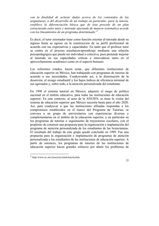 con la finalidad de aclarar dudas acerca de los contenidos de las
asignaturas, o del desarrollo de un trabajo en particular; para la tutoría,
establece la diferenciación básica que de ésta procede de un plan
estructurado entre tutor y tutorado operando de manera sistemática acorde
con los lineamientos de un programa determinado”3
Es decir, el tutor orientador tiene como función orientar al tutorado desde su
ingreso hasta su egreso en la construcción de su perfil profesional de
acuerdo con sus expectativas y capacidades. En tanto que el profesor tutor
se centra en el proceso enseñanza-aprendizaje mediante una relación
psicopedagógica que puede ser individual o colectiva, pues pretende mejorar
al tutorado en sus capacidades críticas e innovadoras tanto en el
aprovechamiento académico como en el aspecto humano.
Los referentes citados, hacen notar, que diferentes instituciones de
educación superior en México, han trabajando con programas de tutorías de
acuerdo a sus necesidades. Coadyuvando así, a la disminución de la
deserción, el rezago estudiantil y los bajos índices de eficiencia terminal de
sus egresados y, sobre todo, a la atención personalizada del estudiante.
En 1998 el sistema tutorial en México, adquiere el rango de política
nacional en el ámbito educativo, para todas las instituciones de educación
superior. En este contexto, al seno de la ANUIES, se tiene la visión del
sistema de educación superior que México necesita hasta para el año 2020.
Así, para coadyuvar a que las instituciones afiliadas respondan a los
compromisos establecidos en el marco del Programa de Tutorías, se
convoca a un grupo de universitarios con experiencias diversas y
complementarias en el ámbito de la educación superior, y en particular en
los programas de tutorías o seguimiento de trayectorias escolares, con el
propósito de construir una propuesta para la organización e implantación del
programa de atención personalizada de los estudiantes de las licenciaturas.
El resultado del trabajo de este grupo quedó concluido en 1999. Fue una
propuesta para la organización e implantación de programas de atención
personalizada a los estudiantes de las instituciones de educación superior. A
partir de entonces, los programas de tutorías de las instituciones de
educación superior hacen grandes esfuerzo por abatir los problemas de
3

http:/www.uv.mx/iiesca/revista4/tutoría.htm.
22

	
  

 