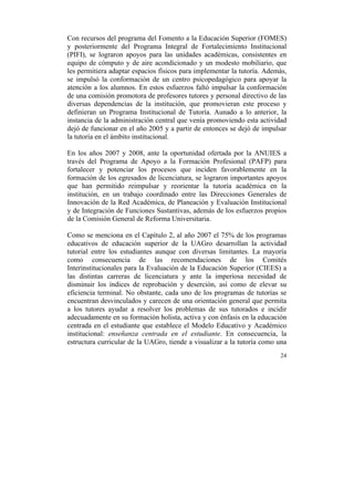 Con recursos del programa del Fomento a la Educación Superior (FOMES)
y posteriormente del Programa Integral de Fortalecimiento Institucional
(PIFI), se lograron apoyos para las unidades académicas, consistentes en
equipo de cómputo y de aire acondicionado y un modesto mobiliario, que
les permitiera adaptar espacios físicos para implementar la tutoría. Además,
se impulsó la conformación de un centro psicopedagógico para apoyar la
atención a los alumnos. En estos esfuerzos faltó impulsar la conformación
de una comisión promotora de profesores tutores y personal directivo de las
diversas dependencias de la institución, que promovieran este proceso y
definieran un Programa Institucional de Tutoría. Aunado a lo anterior, la
instancia de la administración central que venía promoviendo esta actividad
dejó de funcionar en el año 2005 y a partir de entonces se dejó de impulsar
la tutoría en el ámbito institucional.
En los años 2007 y 2008, ante la oportunidad ofertada por la ANUIES a
través del Programa de Apoyo a la Formación Profesional (PAFP) para
fortalecer y potenciar los procesos que inciden favorablemente en la
formación de los egresados de licenciatura, se lograron importantes apoyos
que han permitido reimpulsar y reorientar la tutoría académica en la
institución, en un trabajo coordinado entre las Direcciones Generales de
Innovación de la Red Académica, de Planeación y Evaluación Institucional
y de Integración de Funciones Sustantivas, además de los esfuerzos propios
de la Comisión General de Reforma Universitaria.
Como se menciona en el Capítulo 2, al año 2007 el 75% de los programas
educativos de educación superior de la UAGro desarrollan la actividad
tutorial entre los estudiantes aunque con diversas limitantes. La mayoría
como consecuencia de las recomendaciones de los Comités
Interinstitucionales para la Evaluación de la Educación Superior (CIEES) a
las distintas carreras de licenciatura y ante la imperiosa necesidad de
disminuir los índices de reprobación y deserción, así como de elevar su
eficiencia terminal. No obstante, cada uno de los programas de tutorías se
encuentran desvinculados y carecen de una orientación general que permita
a los tutores ayudar a resolver los problemas de sus tutorados e incidir
adecuadamente en su formación holista, activa y con énfasis en la educación
centrada en el estudiante que establece el Modelo Educativo y Académico
institucional: enseñanza centrada en el estudiante. En consecuencia, la
estructura curricular de la UAGro, tiende a visualizar a la tutoría como una
24

	
  

 