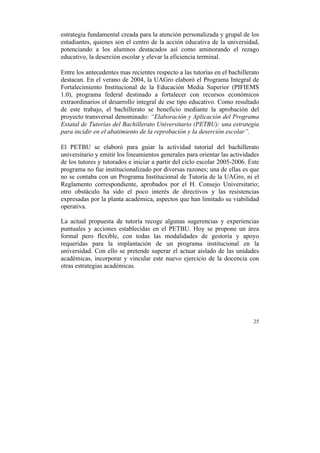 estrategia fundamental creada para la atención personalizada y grupal de los
estudiantes, quienes son el centro de la acción educativa de la universidad,
potenciando a los alumnos destacados así como aminorando el rezago
educativo, la deserción escolar y elevar la eficiencia terminal.
Entre los antecedentes mas recientes respecto a las tutorías en el bachillerato
destacan. En el verano de 2004, la UAGro elaboró el Programa Integral de
Fortalecimiento Institucional de la Educación Media Superior (PIFIEMS
1.0), programa federal destinado a fortalecer con recursos económicos
extraordinarios el desarrollo integral de ese tipo educativo. Como resultado
de este trabajo, el bachillerato se beneficio mediante la aprobación del
proyecto transversal denominado: “Elaboración y Aplicación del Programa
Estatal de Tutorías del Bachillerato Universitario (PETBU): una estrategia
para incidir en el abatimiento de la reprobación y la deserción escolar”.
El PETBU se elaboró para guiar la actividad tutorial del bachillerato
universitario y emitir los lineamientos generales para orientar las actividades
de los tutores y tutorados e iniciar a partir del ciclo escolar 2005-2006. Este
programa no fue institucionalizado por diversas razones; una de ellas es que
no se contaba con un Programa Institucional de Tutoría de la UAGro, ni el
Reglamento correspondiente, aprobados por el H. Consejo Universitario;
otro obstáculo ha sido el poco interés de directivos y las resistencias
expresadas por la planta académica, aspectos que han limitado su viabilidad
operativa.
La actual propuesta de tutoría recoge algunas sugerencias y experiencias
puntuales y acciones establecidas en el PETBU. Hoy se propone un área
formal pero flexible, con todas las modalidades de gestoría y apoyo
requeridas para la implantación de un programa institucional en la
universidad. Con ello se pretende superar el actuar aislado de las unidades
académicas, incorporar y vincular este nuevo ejercicio de la docencia con
otras estrategias académicas.

25

	
  

 