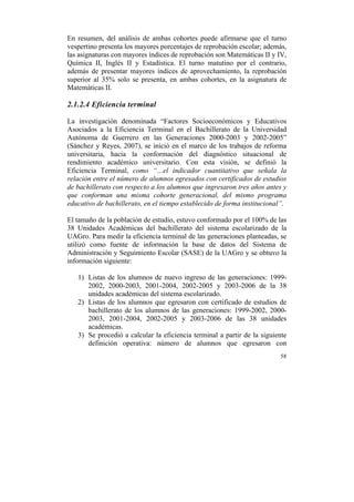 En resumen, del análisis de ambas cohortes puede afirmarse que el turno
vespertino presenta los mayores porcentajes de reprobación escolar; además,
las asignaturas con mayores índices de reprobación son Matemáticas II y IV,
Química II, Inglés II y Estadística. El turno matutino por el contrario,
además de presentar mayores índices de aprovechamiento, la reprobación
superior al 35% solo se presenta, en ambas cohortes, en la asignatura de
Matemáticas II.

2.1.2.4 Eficiencia terminal
La investigación denominada “Factores Socioeconómicos y Educativos
Asociados a la Eficiencia Terminal en el Bachillerato de la Universidad
Autónoma de Guerrero en las Generaciones 2000-2003 y 2002-2005”
(Sánchez y Reyes, 2007), se inició en el marco de los trabajos de reforma
universitaria, hacia la conformación del diagnóstico situacional de
rendimiento académico universitario. Con esta visión, se definió la
Eficiencia Terminal, como “…el indicador cuantitativo que señala la
relación entre el número de alumnos egresados con certificados de estudios
de bachillerato con respecto a los alumnos que ingresaron tres años antes y
que conforman una misma cohorte generacional, del mismo programa
educativo de bachillerato, en el tiempo establecido de forma institucional”.
El tamaño de la población de estudio, estuvo conformado por el 100% de las
38 Unidades Académicas del bachillerato del sistema escolarizado de la
UAGro. Para medir la eficiencia terminal de las generaciones planteadas, se
utilizó como fuente de información la base de datos del Sistema de
Administración y Seguimiento Escolar (SASE) de la UAGro y se obtuvo la
información siguiente:
1) Listas de los alumnos de nuevo ingreso de las generaciones: 19992002, 2000-2003, 2001-2004, 2002-2005 y 2003-2006 de la 38
unidades académicas del sistema escolarizado.
2) Listas de los alumnos que egresaron con certificado de estudios de
bachillerato de los alumnos de las generaciones: 1999-2002, 20002003, 2001-2004, 2002-2005 y 2003-2006 de las 38 unidades
académicas.
3) Se procedió a calcular la eficiencia terminal a partir de la siguiente
definición operativa: número de alumnos que egresaron con
58

	
  

 
