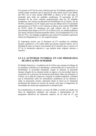En resumen, la ET de las cinco cohortes para las 38 unidades académicas en
estudio puede concluirse que la mayoría de ellas tienen una ET por debajo
del 50%. En el ciclo escolar 2003-2006 se obtuvo la ET más baja en
promedio para todas las unidades académicas. El porcentaje de ET
promedio de las cinco cohortes generacionales para las 38 unidades
académicas, del sistema escolarizado del bachillerato de la UAGro, fue de
46.56%, semejante a la ET estatal, pero muy por debajo del la ET promedio
nacional que es el 58.6%. La ET máxima se obtuvo en la cohorte 2000-2003
de 50.2%, dicha ET disminuye por cada cohorte más de 2 puntos
porcentuales hasta llegar al 41.87% en el último ciclo. La unidad académica
que mayor eficiencia terminal promedio obtuvo, fue la Preparatoria No. 6 de
más de 75% y las unidades académicas que menos ET promedio registraron
fueron las Preparatorias 9, 2 y 30, respectivamente.
Es importante insistir, que el fenómeno de ET considera los múltiples
factores cualitativos a los cuales había que prestar especial interés, con la
finalidad de tener un mayor conocimiento de la situación que se asocia a la
ET de la institución educativa y que pudiera tener orígenes internos y
externos.

2.2 LA ACTIVIDAD TUTORIAL EN LOS PROGRAMAS
DE EDUCACIÓN SUPERIOR
El Modelo Educativo y Académico de la UAGro que sustenta el enfoque de
la enseñanza centrada en el aprendizaje, caracterizado por la innovación, la
flexibilidad, la movilidad estudiantil, exigen la atención al desarrollo
humano integral de los alumnos desde su ingreso a la universidad, hasta la
conclusión de su proyecto de formación profesional. Bajo este principio, la
UAGro, en su afán de coadyuvar a mejorar la calidad académica, considera
que la información sobre los antecedentes académicos de los alumnos y
sobre su trayectoria escolar, representa desde el inicio de la formación
profesional del alumno un recurso de enorme valor para el diagnóstico de
necesidades de tutoría que regularmente se desaprovecha.
En consideración a lo anterior, en mayo de 2008, se realizó un estudio con
fines de diagnóstico mediante una encuesta a representantes de 32
programas educativos de educación superior, de un total de 37, que
68

	
  

 