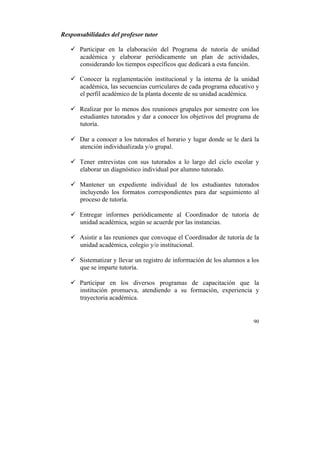 Responsabilidades del profesor tutor
ü Participar en la elaboración del Programa de tutoría de unidad
académica y elaborar periódicamente un plan de actividades,
considerando los tiempos específicos que dedicará a esta función.
ü Conocer la reglamentación institucional y la interna de la unidad
académica, las secuencias curriculares de cada programa educativo y
el perfil académico de la planta docente de su unidad académica.
ü Realizar por lo menos dos reuniones grupales por semestre con los
estudiantes tutorados y dar a conocer los objetivos del programa de
tutoría.
ü Dar a conocer a los tutorados el horario y lugar donde se le dará la
atención individualizada y/o grupal.
ü Tener entrevistas con sus tutorados a lo largo del ciclo escolar y
elaborar un diagnóstico individual por alumno tutorado.
ü Mantener un expediente individual de los estudiantes tutorados
incluyendo los formatos correspondientes para dar seguimiento al
proceso de tutoría.
ü Entregar informes periódicamente al Coordinador de tutoría de
unidad académica, según se acuerde por las instancias.
ü Asistir a las reuniones que convoque el Coordinador de tutoría de la
unidad académica, colegio y/o institucional.
ü Sistematizar y llevar un registro de información de los alumnos a los
que se imparte tutoría.
ü Participar en los diversos programas de capacitación que la
institución promueva, atendiendo a su formación, experiencia y
trayectoria académica.

90

	
  

 
