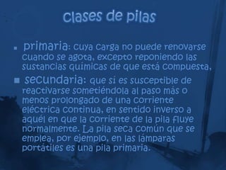    primaria: cuya carga no puede renovarse
    cuando se agota, excepto reponiendo las
    sustancias químicas de que está compuesta,
   secundaria: que sí es susceptible de
    reactivarse sometiéndola al paso más o
    menos prolongado de una corriente
    eléctrica continua, en sentido inverso a
    aquél en que la corriente de la pila fluye
    normalmente. La pila seca común que se
    emplea, por ejemplo, en las lámparas
    portátiles es una pila primaria.
 