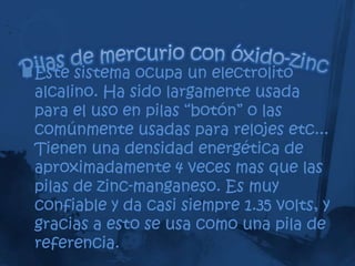 Este sistema ocupa un electrolito
 alcalino. Ha sido largamente usada
 para el uso en pilas “botón” o las
 comúnmente usadas para relojes etc...
 Tienen una densidad energética de
 aproximadamente 4 veces mas que las
 pilas de zinc-manganeso. Es muy
 confiable y da casi siempre 1.35 volts, y
 gracias a esto se usa como una pila de
 referencia.
 