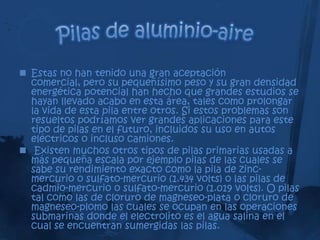  Estas no han tenido una gran aceptación
  comercial, pero su pequeñísimo peso y su gran densidad
  energética potencial han hecho que grandes estudios se
  hayan llevado acabo en esta área, tales como prolongar
  la vida de esta pila entre otros. Si estos problemas son
  resueltos podríamos ver grandes aplicaciones para este
  tipo de pilas en el futuro, incluidos su uso en autos
  eléctricos o incluso camiones.
 Existen muchos otros tipos de pilas primarias usadas a
  más pequeña escala por ejemplo pilas de las cuales se
  sabe su rendimiento exacto como la pila de zinc-
  mercurio o sulfato-mercurio (1.434 volts) o las pilas de
  cadmio-mercurio o sulfato-mercurio (1.019 volts). O pilas
  tal como las de cloruro de magneseo-plata o cloruro de
  magneseo-plomo las cuales se ocupan en las operaciones
  submarinas donde el electrolito es el agua salina en el
  cual se encuentran sumergidas las pilas.
 