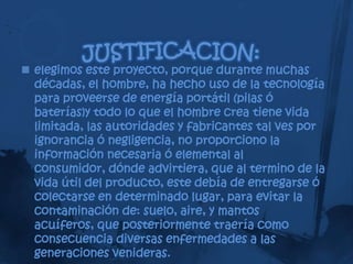  elegimos este proyecto, porque durante muchas
  décadas, el hombre, ha hecho uso de la tecnología
  para proveerse de energía portátil (pilas ó
  baterías)y todo lo que el hombre crea tiene vida
  limitada, las autoridades y fabricantes tal ves por
  ignorancia ó negligencia, no proporciono la
  información necesaria ó elemental al
  consumidor, dónde advirtiera, que al termino de la
  vida útil del producto, este debía de entregarse ó
  colectarse en determinado lugar, para evitar la
  contaminación de: suelo, aire, y mantos
  acuíferos, que posteriormente traería como
  consecuencia diversas enfermedades a las
  generaciones venideras.
 