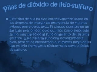  Este tipo de pila ha sido extensivamente usado en
  los sistemas de energía de emergencia de muchos
  aviones entre otros usos. El cátodo consiste en un
  gas bajo presión con otro químico como electrodo
  salino; muy parecido al funcionamiento del sistema
  anterior. Este sistema funciona increíblemente
  bien, pero se ha encontrado que aveces luego de su
  uso en frío libera gases tóxicos tales como dióxido
  de sulfuro.
 
