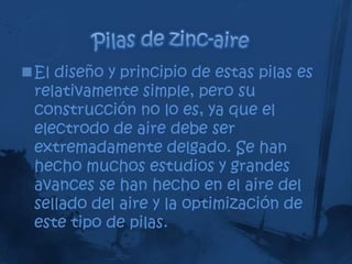 El diseño y principio de estas pilas es
 relativamente simple, pero su
 construcción no lo es, ya que el
 electrodo de aire debe ser
 extremadamente delgado. Se han
 hecho muchos estudios y grandes
 avances se han hecho en el aire del
 sellado del aire y la optimización de
 este tipo de pilas.
 