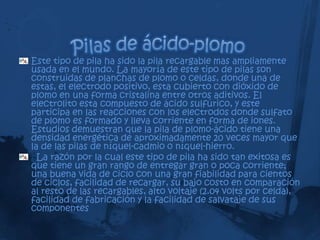 Este tipo de pila ha sido la pila recargable mas ampliamente
usada en el mundo. La mayoría de este tipo de pilas son
construidas de planchas de plomo o celdas, donde una de
estas, el electrodo positivo, esta cubierto con dióxido de
plomo en una forma cristalina entre otros aditivos. El
electrolito esta compuesto de ácido sulfúrico, y este
participa en las reacciones con los electrodos donde sulfato
de plomo es formado y lleva corriente en forma de iones.
Estudios demuestran que la pila de plomo-ácido tiene una
densidad energética de aproximadamente 20 veces mayor que
la de las pilas de níquel-cadmio o níquel-hierro.
  La razón por la cual este tipo de pila ha sido tan exitosa es
que tiene un gran rango de entregar gran o poca corriente;
una buena vida de ciclo con una gran fiabilidad para cientos
de ciclos, facilidad de recargar, su bajo costo en comparación
al resto de las recargables, alto voltaje (2.04 volts por celda),
facilidad de fabricación y la facilidad de salvataje de sus
componentes
 
