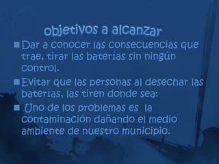 Dar a conocer las consecuencias que
 trae, tirar las baterías sin ningún
 control.
Evitar que las personas al desechar las
 baterías, las tiren donde sea:
 Uno de los problemas es la
 contaminación dañando el medio
 ambiente de nuestro municipio.
 