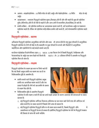 2 | P a g e
 आमाप - माइक्रोएडीनोमा - 10 िमिल मीटर से छोटे अबुर्द और मेक्रोएडीनोमा - 10 िमिल मीटर से बड़े
अबुर्द
 आक्रामकता – ज्यादातर िपट्यूटरी एडीनोमा सुदम (िबनाइन) होते हैं और धीरे बढ़ते हैं। कुछ ही एडीनोमा
दुदर्म (मेिलगनेंट) होते हैं जो तेजी से बढ़ते हैं और अन्य अंगों में स्थलांित्रत (मेटास्टेिसस) हो जाते हैं।
 हाम�न सिक्रय – जो एडीनोमा हाम�न्स का अनावश्यक �वण करते हैं, उन्हें कायार्त्मक अबुर्द या फंक्शनल
एडीनोमा कहते हैं। लेिकन जो एडीनोमा कोई सिक्रय हाम�न नहीं बनाते हैं, उन्हें नॉनफंक्शिनंग एडीनोमा कहते
हैं।
िपट्यूटरी एडीनोमा – कारण
अिधकांश िपट्यूटरी एडीनोमा आनुवंिशक नहीं होते और स्वतः ही उत्पन्न होते हैं। परंतु कुछ प�रवारों में आनुवंिशक
िपट्यूटरी एडीनोमा के रोगी भी देखे गए हैं। खासतौर पर कुछ प�रवारों के बच्चों और िकशोरों में आनुवंिशक
जाइगेंिटज्म और एक्रोमेगेली के कई मामले सामने आए हैं।
मल्टीपल एंडोक्रोइन िनओप्लेिजया टाइप-1 ( MEN 1) एक िवरला रोग है िजसमें िपट्यूटरी, पेनिक्रयास और
पेराथायरॉयड के अबुर्द एक साथ देखने को िमलते हैं। MEN 1 के 25 प्रितशत रोिगयों में आमतौर पर िपट्यूटरी
एडीनोमा िमल ही जाता है।
िपट्यूटरी एडीनोमा – ल�ण
िपट्यूटरी एडीनोमा के ल�ण इस बात पर िनभर्र करते हैं
िक वह िकसी अमुक हाम�न का �वण कर रहा है या
िचिकत्सक�य �ि� से अकमर्ण्य है।
 हाम�न बनाने वाले िपट्यूटरी एडीनोमा अमुक
हाम�न का अत्यिधक �वण करते हैं और र�
प्रवाह में छोड़ते हैं। रोगी को उस हाम�न के प्रभाव
से ल�ण पैदा होते हैं।
 िचिकत्सक�य �ि� से अकमर्ण्य िपट्यूटरी
एडीनोमा में तभी ल�ण उभरते हैं जब वह अपने बढ़ते आकार के कारण आसपास क� संरचनाओंपर दबाव
डालता है।
o बड़े िपट्यूटरी एडीनोमा ऑिप्टक िचयाज्म (मिस्तष्क का वह स्थान जहाँ दोनों तरफ क� ऑिप्टक नवर्
क्रोस करती है) पर दबाव डालते हैं िजससे रोगी अंधा हो सकता है।
o बड़े िपट्यूटरी एडीनोमा िपट्यूटरी ग्रंिथ पर भी दबाव डाल सकती है, िजससे िपट्यूटरी ग्रंिथ में
अकमर्ण्यता या िपट्यूटरी फेल्यर हो सकता है। इसीिलए िपट्यूटरी एडीनोमा के रोगी के िपट्यूटरी फंक्शन
क� िवस्तार से जांच क� जानी चािहये।
 